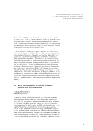 Potentialanalyse der Berliner Designbranche 2010
                                                                6.4 Fokus: Inkubatorenmodell, Schnittstelle zu Industrie
                                                                                 und Forschung, HighTech-Anbindung




Design-nahen Institutionen sowie Vertretern/-innen der sechs kreativsten
niederländischen Städte (Amsterdam, Arnheim, Eindhoven, Rotterdam, Den
Haag und Utrecht) sollen die internationalen Verbindungen des holländi-
schen Designs – und damit auch dessen Außenwirkung – nachhaltig aufge-
baut und gestärkt werden. DutchDFA will sich in seinen Aktivitäten zunächst
auf Deutschland, China und Indien konzentrieren.

Für Berlin relevant ist der gemeinschaftliche, institutionen- und sektoren-
übergreifende Ansatz, der bei DutchDFA zur Folge hat, dass hier tatsächlich
alle verfügbaren Ressourcen strategisch und langfristig gebündelt werden.
Christine de Baan, Leiterin des Programms, unterstreicht die diplomati-
sche Dimension des Vorhabens – und damit auch die Entwicklung einer
zukunftsfähigen Grundlage für den Ausbau wirtschaftlicher, kultureller und
politischer Zusammenarbeit in globalen Kontexten. Design nimmt dadurch
eine zentrale Rolle ein – jenseits der lokalen wirtschaftlichen wie kulturel-
len Relevanz. Eine gemeinsame Initiative der verschiedenen Verwaltungen
und Design-nahen Organisationen Berlins mit Fokus auf eben jene inter-
nationale Beziehungen würde das Berliner Design auf eine andere – auch
außenpolitische relevantere – Ebene heben. Wichtig hervorzuheben ist der
komplementäre Ansatz von DutchDFA – bereits existierende Aktivitäten und
Institutionen werden ergänzt und damit sichtbarer und wirkungsmächtiger
gemacht. Ein Berliner Design Development Office könnte hier federführend
agieren.



6.4    Fokus: Inkubatorenmodell, Schnittstelle zu Industrie
       und Forschung, HighTech-Anbindung


Media Guild, Amsterdam
www.mediaguild.com

Ein weiteres Beispiel aus den Niederlanden, das sich durch intelligente
Ressourcenverdichtung auszeichnet, ist die Mediengilde in Amsterdam.
Der Schutz und die Förderung gemeinsamer Interessen, der im Mittelalter
zur Gründung von Gilden geführt hat, stehen auch hier im Vordergrund.
Allerdings werden hier alte Prinzipien der Gilde neu interpretiert und an die
Logik multikultureller, transdisziplinärer Zusammenhänge angepasst.
Erreicht werden soll eine maximale Realisierung des Innovationspotenzi-
als, das in den modernen Informations- und Kommunikationstechnologien
sowie in den medienorientierten kreativen Ökonomien liegt – und zwar zwi-
schen abgeschlossener Ausbildung und Unternehmensgründung. Direktes
Lernen von einem Experten (Meister) und das Arbeiten in kleinen Gruppen




                                                                                                                      36
 