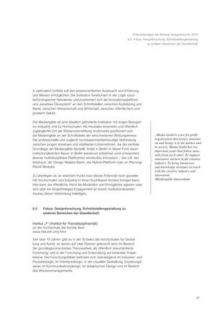 Potentialanalyse der Berliner Designbranche 2010
                                                                 6.5 Fokus: Designforschung, Schnittstellengestaltung
                                                                              zu anderen Bereichen der Gesellschaft




in optimalem Umfeld soll den praxisorientierten Austausch von Erfahrung
und Wissen ermöglichen. Die Institution funktioniert in der Logik sozio-
technologischer Netzwerke und positioniert sich als Innovationsplattform
und „kreatives Ökosystem“ an den Schnittstellen zwischen Ausbildung und
Markt, zwischen Wissenschaft und Wirtschaft, zwischen öffentlichem und
privatem Sektor.

Die Mediengilde ist eine staatlich geförderte Institution mit engen Bezügen
zur Industrie und zu Hochschulen. Als Inkubator einerseits und öffentlich
zugänglicher Ort der Wissensvermittlung andrerseits positioniert sich
die Mediengilde an der Schnittstelle der verschiedenen Wirkungskreise.               „Media Guild is a not for profit
Die professionelle und zugleich hochexperimentierfreudige Verbindung                 organization that fosters innovati-
zwischen jungen Kreativen und etablierten Unternehmen, die die zentrale              on and brings it to the market and
                                                                                     to society. Media Guild has two
Grundlage der Mediengilde darstellt, findet in Berlin in dieser Form kaum
                                                                                     important goals that follow natu-
institutionalisierten Raum. In Berlin wiederum entstehen (und entstanden)            rally from each other. To support
diverse multidisziplinäre Plattformen versteckter Innovation – wie z.B. das          innovative starters in the creative
betahaus, der Design Reaktor Berlin, die Hybrid-Plattform oder (in Planung)          industry. To bring businesses
Planet Modulor.                                                                      and knowledge institutes in touch
                                                                                     with the creative industry and
Zu überlegen ist, an welchem Punkt man dieses Potenzial noch gezielter               innovation.Ò
mit Hochschulen und Industrie in einen fruchtbaren Kontext bringen kann.             (Mediengilde Amsterdam)
Hier kann die öffentliche Hand als Moderator und Ermöglicher agieren oder
sich über ein längerfristiges Engagement an einem institutionalisierten
Ausbau dieser Verbindung beteiligen.



6.5    Fokus: Designforschung, Schnittstellengestaltung zu
       anderen Bereichen der Gesellschaft


Institut „Y“ (Institut für Transdisziplinarität)
an der Hochschule der Künste Bern
www.hkb.bfh.ch/y.html

Seit über 15 Jahren gibt es in der Schweiz die Hochschulen für Gestal-
tung und Kunst, an denen auf zwei Ebenen geforscht wird: Im Bereich
der grundlagenorientierten Theoriearbeit, als öffentlich dokumentierte
Forschung, und in der Forschung und Entwicklung auf konkreter Projek-
tebene. Die Forschungsfelder befinden sich überwiegend im Industrie- und
Produktdesign, im Interfacedesign, in der visuellen Gestaltung, beziehungs-
weise im Kommunikationsdesign, im didaktischen Design und im Bereich
des Wissensmanagements.




                                                                                                                    37
 