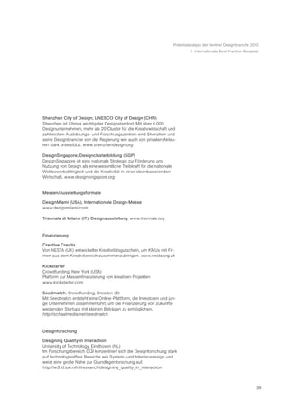 Potentialanalyse der Berliner Designbranche 2010
                                                                                6 Internationale Best-Practice-Beispiele




Shenzhen City of Design; UNESCO City of Design (CHN)
Shenzhen ist Chinas wichtigster Designstandort. Mit über 6.000
Designunternehmen, mehr als 20 Cluster für die Kreativwirtschaft und
zahlreichen Ausbildungs- und Forschungszentren wird Shenzhen und
seine Designbranche von der Regierung wie auch von privaten Akteu-
ren stark unterstützt. www.shenzhendesign.org

DesignSingapore; Designclusterbildung (SGP)
DesignSingapore ist eine nationale Strategie zur Förderung und
Nutzung von Design als eine wesentliche Treibkraft für die nationale
Wettbewerbsfähigkeit und die Kreativität in einer ideenbasierenden
Wirtschaft. www.designsingapore.org


Messen/Ausstellungsformate

DesignMiami (USA), Internationale Design-Messe
www.designmiami.com

Triennale di Milano (IT), Designausstellung. www.triennale.org


Finanzierung

Creative Credits
Von NESTA (UK) entwickelter Kreativitätsgutschein, um KMUs mit Fir-
men aus dem Kreativbereich zusammenzubringen. www.nesta.org.uk

Kickstarter
Crowdfunding, New York (USA)
Platform zur Massenfinanzierung von kreativen Projekten
www.kickstarter.com

Seedmatch: Crowdfunding, Dresden (D)
Mit Seedmatch entsteht eine Online-Plattform, die Investoren und jun-
ge Unternehmen zusammenführt, um die Finanzierung von zukunfts-
weisenden Startups mit kleinen Beträgen zu ermöglichen.
http://schaalmedia.net/seedmatch


Designforschung

Designing Quality in Interaction
University of Technology, Eindhoven (NL)
Im Forschungsbereich DQI konzentriert sich die Designforschung stark
auf technologieaffine Bereiche wie System- und Interfacedesign und
weist eine große Nähe zur Grundlagenforschung auf.
http://w3.id.tue.nl/nl/research/designing_quality_in_interaction



                                                                                                                      39
 
