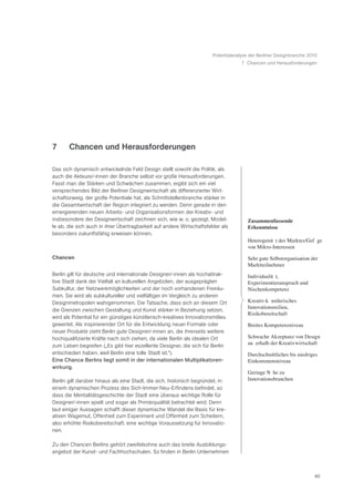 Potentialanalyse der Berliner Designbranche 2010
                                                                                    7 Chancen und Herausforderungen




7      Chancen und Herausforderungen

Das sich dynamisch entwickelnde Feld Design stellt sowohl die Politik, als
auch die Akteure/-innen der Branche selbst vor große Herausforderungen.
Fasst man die Stärken und Schwächen zusammen, ergibt sich ein viel
versprechendes Bild der Berliner Designwirtschaft als differenzierter Wirt-
schaftszweig, der große Potentiale hat, als Schnittstellenbranche stärker in
die Gesamtwirtschaft der Region integriert zu werden. Denn gerade in den
emergierenden neuen Arbeits- und Organisationsformen der Kreativ- und
insbesondere der Designwirtschaft zeichnen sich, wie w. o. gezeigt, Model-             Zusammenfassende
le ab, die sich auch in ihrer Übertragbarkeit auf andere Wirtschaftsfelder als         Erkenntnisse
besonders zukunftsfähig erweisen können.
                                                                                       HeterogenitŠ t des Marktes/GefŸ ge
                                                                                       von Mikro-Interessen
Chancen                                                                                Sehr gute Selbstorganisation der
                                                                                       Marktteilnehmer
Berlin gilt für deutsche und internationale Designer/-innen als hochattrak-            IndividualitŠ t,
tive Stadt dank der Vielfalt an kulturellen Angeboten, der ausgeprägten                Experimentieranspruch und
Subkultur, der Netzwerkmöglichkeiten und der noch vorhandenen Freiräu-                 Nischenkompetenz
men. Sie wird als subkultureller und vielfältiger im Vergleich zu anderen
Designmetropolen wahrgenommen. Die Tatsache, dass sich an diesem Ort                   Kreativ-kŸ nstlerisches
                                                                                       Innovationsmilieu,
die Grenzen zwischen Gestaltung und Kunst stärker in Beziehung setzen,
                                                                                       Risikobereitschaft
wird als Potential für ein günstiges künstlerisch-kreatives Innovationsmilieu
gewertet. Als inspirierender Ort für die Entwicklung neuer Formate oder                Breites Kompetenzniveau
neuer Produkte zieht Berlin gute Designer/-innen an, die ihrerseits weitere
hochqualifizierte Kräfte nach sich ziehen, da viele Berlin als idealen Ort             Schwache Akzeptanz von Design
zum Leben begreifen („Es gibt hier exzellente Designer, die sich für Berlin            au§ erhalb der Kreativwirtschaft
entschieden haben, weil Berlin eine tolle Stadt ist.“).                                Durchschnittliches bis niedriges
Eine Chance Berlins liegt somit in der internationalen Multiplikatoren-                Einkommensniveau
wirkung.
                                                                                       Geringe NŠ he zu
Berlin gilt darüber hinaus als eine Stadt, die sich, historisch begründet, in          Innovationsbranchen
einem dynamischen Prozess des Sich-Immer-Neu-Erfindens befindet, so
dass die Mentalitätsgeschichte der Stadt eine überaus wichtige Rolle für
Designer/-innen spielt und sogar als Primärqualität betrachtet wird: Denn
laut einiger Aussagen schafft dieser dynamische Wandel die Basis für kre-
ativen Wagemut, Offenheit zum Experiment und Offenheit zum Scheitern,
also erhöhte Risikobereitschaft, eine wichtige Voraussetzung für Innovatio-
nen.

Zu den Chancen Berlins gehört zweifelsohne auch das breite Ausbildungs-
angebot der Kunst- und Fachhochschulen. So finden in Berlin Unternehmen



                                                                                                                     40
 