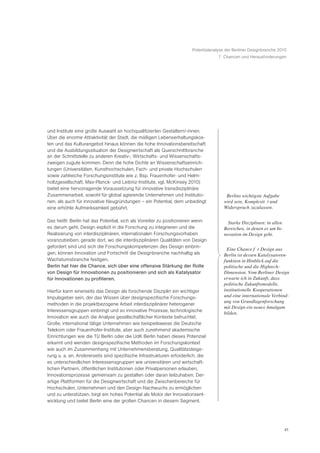 Potentialanalyse der Berliner Designbranche 2010
                                                                                    7 Chancen und Herausforderungen




und Institute eine große Auswahl an hochqualifizierten Gestaltern/-innen.
Über die enorme Attraktivität der Stadt, die mäßigen Lebenserhaltungskos-
ten und das Kulturangebot hinaus können die hohe Innovationsbereitschaft
und die Ausbildungssituation der Designwirtschaft als Querschnittbranche
an der Schnittstelle zu anderen Kreativ-, Wirtschafts- und Wissenschafts-
zweigen zugute kommen. Denn die hohe Dichte an Wissenschaftseinrich-
tungen (Universitäten, Kunsthochschulen, Fach- und private Hochschulen
sowie zahlreiche Forschungsinstitute wie z. Bsp. Frauenhofer- und Helm-
holtzgesellschaft, Max-Planck- und Leibniz-Institute, vgl. McKinsey 2010)
bietet eine hervorragende Voraussetzung für innovative transdisziplinäre
Zusammenarbeit, sowohl für global agierende Unternehmen und Institutio-                ã Berlins wichtigste Aufgabe
nen, als auch für innovative Neugründungen – ein Potential, dem unbedingt               wird sein, KomplexitŠ t und
eine erhöhte Aufmerksamkeit gebührt.                                                    Widerspruch zuzulassen.Ò

Das heißt: Berlin hat das Potential, sich als Vorreiter zu positionieren wenn          ã Starke Disziplinen: in allen
es darum geht, Design explizit in die Forschung zu integrieren und die                 Bereichen, in denen es um In-
Realisierung von interdisziplinären, internationalen Forschungsvorhaben                novation im Design geht.Ò
voranzutreiben; gerade dort, wo die interdisziplinären Qualitäten von Design
gefordert sind und sich die Forschungskompetenzen des Design einbrin-
                                                                                       ã Eine Chance fŸ r Design aus
gen, können Innovation und Fortschritt die Designbranche nachhaltig als                 Berlin ist dessen Katalysatoren-
Wachstumsbranche festigen.                                                              funktion in Hinblick auf die
Berlin hat hier die Chance, sich über eine offensive Stärkung der Rolle                 politische und die Hightech-
von Design für Innovationen zu positionieren und sich als Katalysator                   Dimension. Vom Berliner Design
für Innovationen zu profilieren.                                                        erwarte ich in Zukunft, dass
                                                                                        politische Zukunftsmodelle,
Hierfür kann einerseits das Design als forschende Disziplin ein wichtiger               institutionelle Kooperationen
Impulsgeber sein, der das Wissen über designspezifische Forschungs-                     und eine internationale Verbind-
                                                                                        ung von Grundlagenforschung
methoden in die projektbezogene Arbeit interdisziplinärer heterogener
                                                                                        mit Design ein neues Amalgam
Interessensgruppen einbringt und so innovative Prozesse, technologische
                                                                                        bilden.Ò
Innovation wie auch die Analyse gesellschaftlicher Kontexte befruchtet.
Große, international tätige Unternehmen wie beispielsweise die Deutsche
Telekom oder Frauenhofer-Institute, aber auch zunehmend akademische
Einrichtungen wie die TU Berlin oder die UdK Berlin haben dieses Potenzial
erkannt und wenden designspezifische Methoden im Forschungskontext
wie auch im Zusammenhang mit Unternehmensberatung, Qualitätssteige-
rung u. a. an. Andererseits sind spezifische Infrastrukturen erforderlich, die
es unterschiedlichen Interessensgruppen wie universitären und wirtschaft-
lichen Partnern, öffentlichen Institutionen oder Privatpersonen erlauben,
Innovationsprozesse gemeinsam zu gestalten oder daran teilzuhaben. Der-
artige Plattformen für die Designwirtschaft und die Zwischenbereiche für
Hochschulen, Unternehmen und den Design-Nachwuchs zu ermöglichen
und zu unterstützen, birgt ein hohes Potential als Motor der Innovationsent-
wicklung und bietet Berlin eine der großen Chancen in diesem Segment.




                                                                                                                        41
 