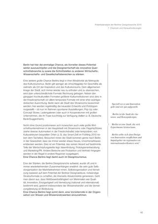 Potentialanalyse der Berliner Designbranche 2010
                                                                                   7 Chancen und Herausforderungen




Berlin hat hier die einmalige Chance, als Vorreiter dieses Potential
weiter auszuschöpfen und die Designwirtschaft als innovative Quer-
schnittsbranche zu sowie die Schnittstellen zu anderen Wirtschafts-,
Wissenschafts- und Gesellschaftsbereichen zu stärken.

Eine weitere große Chance Berlins liegt in ihrer Attraktivität als Metropole
des Kulturtourismus. Berlin gilt weniger als Umschlagplatz für Geschäfte als
vielmehr als Ort der Inspiration und des Kulturkonsums. Dem allgemeinen
Image der Stadt, sich immer wieder neu zu erfinden und zu überraschen,
wird über unterschiedlichste Formate Rechnung getragen. Neben den
gängigen hochkulturellen Formaten größerer Kulturinstitutionen sind dies in
der Kreativwirtschaft vor allem temporäre Formate mit einer eher avantgar-
distischen Ausrichtung. Berlin kann als Stadt des Showrooms bezeichnet                ã Speziell wo es um Innovation
werden; hier werden regelmäßig die neuesten Entwürfe und Prototypen                    geht sind wir gut aufgestellt.Ò
vorgestellt – ob nun im Rahmen spontaner Ausstellungen, Pop-Up oder
Concept Stores, Ladengalerien oder auch in Kooperationen mit großen
                                                                                       ã Berlin ist die Stadt des Au-
Unternehmen, die ihr Foyer kurzfristig zur Verfügung stellen (z. B. Deutsche          toren- und Konzeptdesigns.Ò
Bank/Guggenheim).

Nicht ohne Grund positionieren sich inzwischen auch viele große Wirt-                 ã Berlin ist eine Stadt, die sich
schaftsunternehmen in der Hauptstadt mit Showrooms oder FlagshipStores                 Experimente leisten kann.Ò
(siehe diverse Automarken in der Friedrichstraße) oder temporären, von
Kulturakteuren bespielten Orten (z. B. das Smart-Zelt im Frühling 2010 ne-            ã Berlin sollte sich dem Design
ben dem Tacheles). Besucher/-innen der Stadt kommen gerne nach Berlin                  von Innovation verpflichten und
in der Gewissheit, dass sie immer wieder etwas Neues, Unvorhersehbares                 Impulsgeber im regionalen wie
entdecken werden. Dies ist ein Potential, das seinen Akzent auf bestimmte              internationalen Kontext sein!Ò
Teile der Wertschöpfungskette legt: Ideenfindung, Prototypenentwicklung
und Marketing/PR. Andere Bereiche wie Produktion und Vertrieb hingegen
werden in der Regel in andere Regionen ausgelagert.
Eine Chance Berlins liegt damit auch im Designtourismus.

Eine der Stärken, die Berlins Designbranche aufweist, wurde oft und in
immer wiederkehrenden Zusammenhängen erwähnt: die sehr gute Selb-
storganisation der Marktteilnehmer/-innen. Selbstorganisation und Vernet-
zung basieren auf dem Potential der Berliner Designakteure, notwendige
Strukturformate zu schaffen, die ihrerseits Absatzmärkte generieren. Geht
man davon aus, dass Wettbewerbsfähigkeit von Merkmalen wie Quali-
tät, Innovation, Einzigartigkeit und Vernetzung (national und international)
bestimmt wird, gewinnt insbesondere der Wissenstransfer und die Vernet-
zungsleistung an Bedeutung.
Eine Chance Berlins liegt somit darin, eine Vorreiterrolle in der Organi-
sation von Wissen und Wissensnetzwerken einzunehmen.




                                                                                                                          42
 