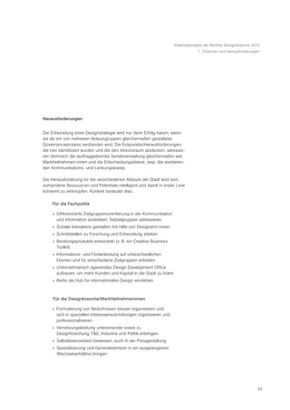 Potentialanalyse der Berliner Designbranche 2010
                                                                                   7 Chancen und Herausforderungen




Herausforderungen


Die Entwicklung einer Designstrategie wird nur dann Erfolg haben, wenn
sie als ein von mehreren Akteursgruppen gleichermaßen gestalteter
Governanceprozess verstanden wird. Die Eckpunkte/Herausforderungen,
die hier identifiziert wurden und die den Aktionsraum abstecken, adressie-
ren demnach die (auftraggebende) Senatsverwaltung gleichermaßen wie
Marktteilnehmer/-innen und die Entscheidungsebene, resp. die existieren-
den Kommunikations- und Lenkungskreise.

Die Herausforderung für die verschiedenen Akteure der Stadt wird sein,
vorhandene Ressourcen und Potentiale intelligent und damit in erster Linie
kohärent zu verknüpfen. Konkret bedeutet dies:

     Für die Fachpolitik

     » Differenzierte Zielgruppenorientierung in der Kommunikation
       und Information anstreben; Teilzielgruppen adressieren
     » Soziale Interaktion gestalten mit Hilfe von Designern/-innen
     » Schnittstellen zu Forschung und Entwicklung stärken
     » Beratungsprodukte entwickeln (z. B. ein Creative Business
       Toolkit)
     » Informations- und Förderleistung auf unterschiedlichen
       Ebenen und für verschiedene Zielgruppen anbieten
     » Unternehmerisch agierendes Design Development Office
       aufbauen, um mehr Kunden und Kapital in die Stadt zu holen
     » Berlin als Hub für internationales Design verstehen



     Für die Designbranche/Marktteilnehmerinnen

     » Formulierung von Bedürfnissen besser organisieren und
       sich in speziellen Interessensvertretungen organisieren und
       professionalisieren
     » Vernetzungsleistung untereinander sowie zu
       Designforschung, F&E, Industrie und Politik erbringen
     » Selbstbewusstsein beweisen, auch in der Preisgestaltung
     » Spezialisierung und Generalistentum in ein ausgewogenes
       Wechselverhältnis bringen




                                                                                                                    43
 