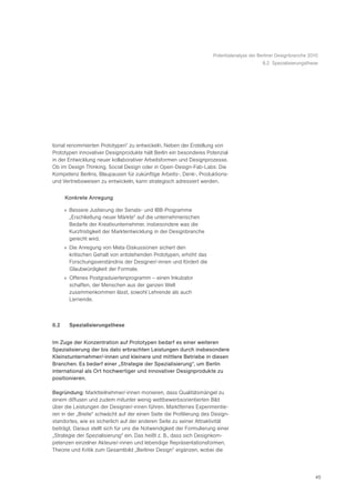 Potentialanalyse der Berliner Designbranche 2010
                                                                                            8.2 Spezialisierungsthese




tional renommierten Prototypen“ zu entwickeln. Neben der Erstellung von
Prototypen innovativer Designprodukte hält Berlin ein besonderes Potenzial
in der Entwicklung neuer kollaborativer Arbeitsformen und Designprozesse.
Ob im Design Thinking, Social Design oder in Open-Design-Fab-Labs: Die
Kompetenz Berlins, Blaupausen für zukünftige Arbeits-, Denk-, Produktions-
und Vertriebsweisen zu entwickeln, kann strategisch adressiert werden.


      Konkrete Anregung

      » Bessere Justierung der Senats- und IBB-Programme
        „Erschließung neuer Märkte“ auf die unternehmerischen
        Bedarfe der Kreativunternehmer, insbesondere was die
        Kurzfristigkeit der Marktentwicklung in der Designbranche
        gerecht wird.
      » Die Anregung von Meta-Diskussionen sichert den
        kritischen Gehalt von entstehenden Prototypen, erhöht das
        Forschungsverständnis der Designer/-innen und fördert die
        Glaubwürdigkeit der Formate.
      » Offenes Postgraduiertenprogramm – einen Inkubator
        schaffen, der Menschen aus der ganzen Welt
        zusammenkommen lässt, sowohl Lehrende als auch
        Lernende.



8.2     Spezialisierungsthese


Im Zuge der Konzentration auf Prototypen bedarf es einer weiteren
Spezialisierung der bis dato erbrachten Leistungen durch insbesondere
Kleinstunternehmer/-innen und kleinere und mittlere Betriebe in diesen
Branchen. Es bedarf einer „Strategie der Spezialisierung“, um Berlin
international als Ort hochwertiger und innovativer Designprodukte zu
positionieren.

Begründung: Marktteilnehmer/-innen monieren, dass Qualitätsmängel zu
einem diffusen und zudem mitunter wenig wettbewerbsorientierten Bild
über die Leistungen der Designer/-innen führen. Marktfernes Experimentie-
ren in der „Breite“ schwächt auf der einen Seite die Profilierung des Design-
standortes, wie es sicherlich auf der anderen Seite zu seiner Attraktivität
beiträgt. Daraus stellt sich für uns die Notwendigkeit der Formulierung einer
„Strategie der Spezialisierung“ ein. Das heißt z. B., dass sich Designkom-
petenzen einzelner Akteure/-innen und lebendige Repräsentationsformen,
Theorie und Kritik zum Gesamtbild „Berliner Design“ ergänzen, wobei die




                                                                                                                    45
 