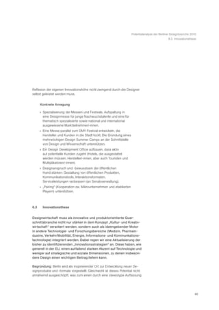 Potentialanalyse der Berliner Designbranche 2010
                                                                                                  8.3 Innovationsthese




Reflexion der eigenen Innovationshöhe nicht zwingend durch die Designer
selbst geleistet werden muss.


      Konkrete Anregung

      » Spezialisierung der Messen und Festivals. Aufspaltung in
        eine Designmesse für junge Nachwuchstalente und eine für
        thematisch spezialisierte sowie national und international
        ausgewiesene Marktteilnehmer/-innen.
      » Eine Messe parallel zum DMY-Festival entwickeln, die
        Hersteller und Kunden in die Stadt lockt. Die Gründung eines
        mehrwöchigen Design Summer Camps an der Schnittstelle
        von Design und Wissenschaft unterstützen.
      » Ein Design Development Office aufbauen, dass aktiv
        auf potentielle Kunden zugeht (Hotels, die ausgestattet
        werden müssen, Hersteller/-innen, aber auch Touristen und
        Multiplikatoren/-innen).
      » Designanspruch und -bewusstsein der öffentlichen
        Hand stärken: Gestaltung von öffentlichen Produkten,
        Kommunikationstools, Interaktionsformaten,
        Serviceleistungen verbessern (an Senatsverwaltung).
      » „Pairing“ (Kooperation zw. Mikrounternehmen und etablierten
        Playern) unterstützen.



8.3     Innovationsthese


Designwirtschaft muss als innovative und produktorientierte Quer-
schnittsbranche nicht nur stärker in dem Konzept „Kultur- und Kreativ-
wirtschaft“ verankert werden, sondern auch als ideengebender Motor
in andere Technologie- und Forschungsbereiche (Medizin, Pharmain-
dustrie, Verkehr/Mobilität, Energie, Informations- und Kommunkations-
technologie) integriert werden. Dabei regen wir eine Aktualisierung der
bisher zu identifizierenden „Innovationsstrategien“ an. Diese haben, wie
generell in der EU, einen auffallend starken Akzent auf Technologie und
weniger auf strategische und soziale Dimensionen, zu denen insbeson-
dere Design einen wichtigen Beitrag liefern kann.

Begründung: Berlin wird als inspirierender Ort zur Entwicklung neuer De-
signprodukte und -formate vorgestellt. Gleichwohl ist dieses Potential nicht
annähernd ausgeschöpft, was zum einen durch eine stereotype Auffassung




                                                                                                                     46
 