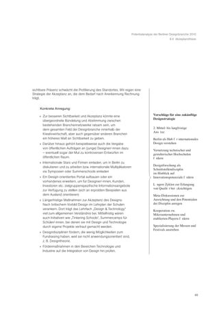 Potentialanalyse der Berliner Designbranche 2010
                                                                                                     8.4 Akzeptanzthese




sichtbare Präsenz schwächt die Profilierung des Standortes. Wir regen eine
Strategie der Akzeptanz an, die dem Bedarf nach Anerkennung Rechnung
trägt.


     Konkrete Anregung:

    » Zur besseren Sichtbarkeit und Akzeptanz könnte eine                               Vorschläge für eine zukünftige
                                                                                        Designstrategie
      übergeordnete Bündelung und Abstimmung zwischen
      bestehenden Branchennetzwerke ratsam sein, um
      dem gesamten Feld der Designbranche innerhalb der                                 2. Mittel- bis langfristige
                                                                                        AnsŠ tze:
      Kreativwirtschaft, aber auch gegenüber anderen Branchen
      ein höheres Maß an Sichtbarkeit zu geben.                                         Berlin als Hub fŸ r internationales
    » Darüber hinaus gehört beispielsweise auch die Vergabe                             Design verstehen
      von öffentlichen Aufträgen an (junge) Designer/-innen dazu
                                                                                        Vernetzung technischer und
      – eventuell sogar der Mut zu kontroversen Entwürfen im                            gestalterischer Hochschulen
      öffentlichen Raum.                                                                fš rdern
    » Internationale Stars und Firmen einladen, um in Berlin zu
                                                                                        Designforschung als
      diskutieren und zu arbeiten bzw. internationale Multiplikatoren
                                                                                        Schnittstellendisziplin
      via Symposien oder Summerschools einladen
                                                                                        im Hinblick auf
    » Ein Design-orientiertes Portal aufbauen oder ein                                  Innovationspotenziale fš rdern
      vorhandenes erweitern, um für Designer/-innen, Kunden,
      Investoren etc. zielgruppenspezifische Informationsangebote                       LŠ ngere Zyklen zur Erlangung
                                                                                        von QualitŠ t berŸ cksichtigen
      zur Verfügung zu stellen (sich an erprobten Beispielen aus
      dem Ausland orientieren)                                                          Meta-Diskussionen zur
    » Längerfristige Maßnahmen zur Akzeptanz des Designs:                               Ausrichtung und den Potentialen
      Nach britischem Vorbild Design im Lehrplan der Schulen                            der Disziplin anregen
      verankern. Dort trägt das Lehrfach „Design & Technology“                          Kooperation zw.
      viel zum allgemeinen Verständnis bei. Mittelfristig wären                         Mikrounternehmen und
      auch Initiativen wie „Tinkering Schools“, Summercamps für                         etablierten Playern fš rdern
      Schüler/-innen, bei denen sie mit Design und Technologie
      durch eigene Projekte vertraut gemacht werden.                                    Spezialisierung der Messen und
                                                                                        Festivals anstreben
    » Designdisziplinen fördern, die wenig Möglichkeiten zum
      Fundraising haben, weil sie nicht anwendungsorientiert sind,
      z. B. Designtheorie.
    » Fördermaßnahmen in den Bereichen Technologie und
      Industrie auf die Integration von Design hin prüfen.




                                                                                                                         48
 
