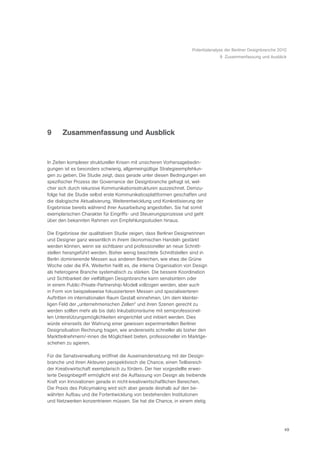 Potentialanalyse der Berliner Designbranche 2010
                                                                                  9 Zusammenfassung und Ausblick




9      Zusammenfassung und Ausblick


In Zeiten komplexer struktureller Krisen mit unsicheren Vorhersagebedin-
gungen ist es besonders schwierig, allgemeingültige Strategieempfehlun-
gen zu geben. Die Studie zeigt, dass gerade unter diesen Bedingungen ein
spezifischer Prozess der Governance der Designbranche gefragt ist, wel-
cher sich durch rekursive Kommunikationsstrukturen auszeichnet. Demzu-
folge hat die Studie selbst erste Kommunikatiosplattformen geschaffen und
die dialogische Aktualisierung, Weiterentwicklung und Konkretisierung der
Ergebnisse bereits während ihrer Ausarbeitung angestoßen. Sie hat somit
exemplarischen Charakter für Eingriffs- und Steuerungsprozesse und geht
über den bekannten Rahmen von Empfehlungsstudien hinaus.

Die Ergebnisse der qualitativen Studie zeigen, dass Berliner Designerinnen
und Designer ganz wesentlich in ihrem ökonomischen Handeln gestärkt
werden können, wenn sie sichtbarer und professioneller an neue Schnitt-
stellen herangeführt werden. Bisher wenig beachtete Schnittstellen sind in
Berlin dominierende Messen aus anderen Bereichen, wie etwa die Grüne
Woche oder die IFA. Weiterhin heißt es, die interne Organisation von Design
als heterogene Branche systematisch zu stärken. Die bessere Koordination
und Sichtbarkeit der vielfältigen Designbranche kann senatsintern oder
in einem Public-Private-Partnership-Modell vollzogen werden, aber auch
in Form von beispielsweise fokussierteren Messen und spezialisierteren
Auftritten im internationalen Raum Gestalt einnehmen. Um dem kleintei-
ligen Feld der „unternehmerischen Zellen“ und ihren Szenen gerecht zu
werden sollten mehr als bis dato Inkubationsräume mit semiprofessionel-
len Unterstützungsmöglichkeiten eingerichtet und initiiert werden. Dies
würde einerseits der Wahrung einer gewissen experimentellen Berliner
Designsituation Rechnung tragen, wie andererseits schneller als bisher den
Marktteilnehmern/-innen die Möglichkeit bieten, professioneller im Marktge-
schehen zu agieren.

Für die Senatsverwaltung eröffnet die Auseinandersetzung mit der Design-
branche und ihren Akteuren perspektivisch die Chance, einen Teilbereich
der Kreativwirtschaft exemplarisch zu fördern. Der hier vorgestellte erwei-
terte Designbegriff ermöglicht erst die Auffassung von Design als treibende
Kraft von Innovationen gerade in nicht-kreativwirtschaftlichen Bereichen.
Die Praxis des Policymaking wird sich aber gerade deshalb auf den be-
währten Aufbau und die Fortentwicklung von bestehenden Institutionen
und Netzwerken konzentrieren müssen. Sie hat die Chance, in einem stetig




                                                                                                                  49
 