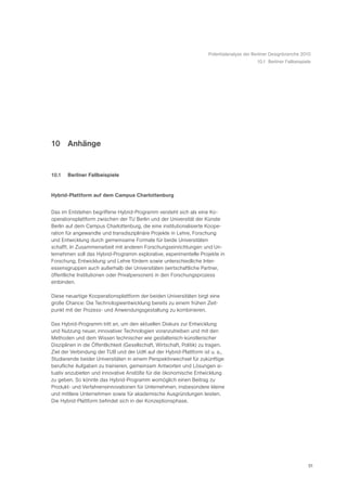 Potentialanalyse der Berliner Designbranche 2010
                                                                                              10.1 Berliner Fallbeispiele




10 Anhänge


10.1   Berliner Fallbeispiele


Hybrid-Plattform auf dem Campus Charlottenburg


Das im Entstehen begriffene Hybrid-Programm versteht sich als eine Ko-
operationsplattform zwischen der TU Berlin und der Universität der Künste
Berlin auf dem Campus Charlottenburg, die eine institutionalisierte Koope-
ration für angewandte und transdisziplinäre Projekte in Lehre, Forschung
und Entwicklung durch gemeinsame Formate für beide Universitäten
schafft. In Zusammenarbeit mit anderen Forschungseinrichtungen und Un-
ternehmen soll das Hybrid-Programm explorative, experimentelle Projekte in
Forschung, Entwicklung und Lehre fördern sowie unterschiedliche Inter-
essensgruppen auch außerhalb der Universitäten (wirtschaftliche Partner,
öffentliche Institutionen oder Privatpersonen) in den Forschungsprozess
einbinden.

Diese neuartige Kooperationsplattform der beiden Universitäten birgt eine
große Chance: Die Technologieentwicklung bereits zu einem frühen Zeit-
punkt mit der Prozess- und Anwendungsgestaltung zu kombinieren.

Das Hybrid-Programm tritt an, um den aktuellen Diskurs zur Entwicklung
und Nutzung neuer, innovativer Technologien voranzutreiben und mit den
Methoden und dem Wissen technischer wie gestalterisch-künstlerischer
Disziplinen in die Öffentlichkeit (Gesellschaft, Wirtschaft, Politik) zu tragen.
Ziel der Verbindung der TUB und der UdK auf der Hybrid-Plattform ist u. a.,
Studierende beider Universitäten in einem Perspektivwechsel für zukünftige
berufliche Aufgaben zu trainieren, gemeinsam Antworten und Lösungen si-
tuativ anzubieten und innovative Anstöße für die ökonomische Entwicklung
zu geben. So könnte das Hybrid-Programm womöglich einen Beitrag zu
Produkt- und Verfahrensinnovationen für Unternehmen, insbesondere kleine
und mittlere Unternehmen sowie für akademische Ausgründungen leisten.
Die Hybrid-Plattform befindet sich in der Konzeptionsphase.




                                                                                                                       51
 