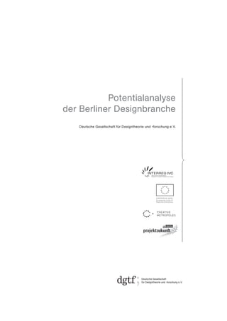 Potentialanalyse
der Berliner Designbranche
   Deutsche Gesellschaft für Designtheorie und -forschung e. V.




                                                  EUROPÄISCHE UNION
                                                  Europäischer Fonds für
                                                  Regionale Entwicklung
 