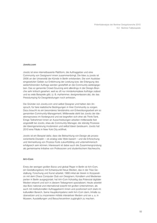 Potentialanalyse der Berliner Designbranche 2010
                                                                                           10.1 Berliner Fallbeispiele




Jovoto.com


Jovoto ist eine internetbasierte Plattform, die Auftraggeber und eine
Community von Designern/-innen zusammenbringt. Die Idee zu jovoto ist
2006 an der Universität der Künste in Berlin entstanden. Die vom Auslober
eingesetzten Gelder zur Entlohnung der Leistung bzw. der Erlangung des
weiterführenden Auftrags werden gestaffelt an die Community weitergege-
ben. Das so genannte Crowd-Sourcing wird allerdings in der Design-Bran-
che sehr kritisch gesehen, weil es oft nur minderkomplexe Aufträge zulässt
und es viele Beispiele gibt, (z. B. myHammer, designenlassen.de), die das
Preisdumping für Designleistungen noch anheizen.

Die Gründer von Jovoto.com sind selbst Designer und hatten den An-
spruch, für faire realistische Bedingungen in ihrer Community zu sorgen.
Dazu braucht es ein besonderes Verständnis von Entwicklungsarbeit am so
genannten Community-Management. Mittlerweile steht bei Jovoto der Ide-
ationsprozess im Vordergrund und sie begreifen sich eher als Think-Tank.
Einige Teilnehmer/-innen an Ausschreibungen arbeiten mittlerweile fest
angestellt bei Jovoto, etwa als Community-Manager, die ständig Prozesse
der Ideengenerierung moderieren und selbst Ideen beisteuern. Jovoto hat
2010 eine Filiale in New York City eröffnet.

Jovoto ist ein Beispiel dafür, dass die Betrachtung von Design als prozes-
sorientierte Disziplin – ob analog oder Web-basiert – und die Erforschung
und Vermarktung von Prozess-Tools zukunftsfähig und unternehmerisch
erfolgreich sein können. Interessant ist dabei auch die Zusammengründung
als gemeinsame Initiative von Professoren und studentischem Nachwuchs.



Art+Com


Eines der wenigen großen Büros und global Player in Berlin ist Art+Com,
ein Gestaltungsbüro mit Schwerpunkt Neue Medien, das in der Trias Ge-
staltung, Forschung und Kunst arbeitet. 1988 initial als Verein in Kooperati-
on mit dem Chaos Computer Club von Designern, Künstlern und Medienex-
perten in Berlin ausgegündet, hat Art+Com frühzeitig das Potenzial digitaler
Medien erkannt und sich in diesem Teilsegment spezialisiert. Heute arbeitet
das Büro national und international sowohl mit großen Unternehmen, als
auch mit institutionellen Auftraggebern/-innen und positioniert sich stark im
kulturellen Bereich. Seine Hauptkompetenz sieht Art+Com darin, Inhalte zu
übersetzen und zu inszenieren mittels interaktiver Medien und sie u. a. in
Museen, Ausstellungen und Besucherzentren zugänglich zu machen.




                                                                                                                    52
 