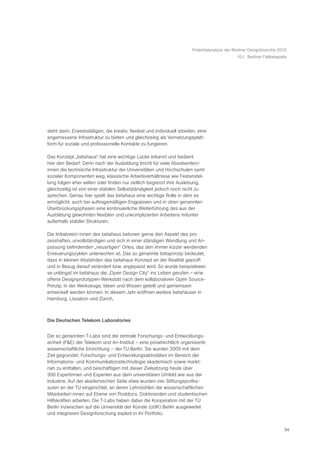 Potentialanalyse der Berliner Designbranche 2010
                                                                                               10.1 Berliner Fallbeispiele




steht darin, Erwerbstätigen, die kreativ, flexibel und individuell arbeiten, eine
angemessene Infrastruktur zu bieten und gleichzeitig als Vernetzungsplatt-
form für soziale und professionelle Kontakte zu fungieren.

Das Konzept „betahaus“ hat eine wichtige Lücke erkannt und bedient
hier den Bedarf: Denn nach der Ausbildung bricht für viele Absolventen/-
innen die technische Infrastruktur der Universitäten und Hochschulen samt
sozialer Komponenten weg, klassische Arbeitsverhältnisse wie Festanstel-
lung folgen eher selten oder finden nur zeitlich begrenzt ihre Auslebung,
gleichzeitig ist von einer stabilen Selbstständigkeit jedoch noch nicht zu
sprechen. Genau hier spielt das betahaus eine wichtige Rolle in dem es
ermöglicht, auch bei auftragsmäßigen Engpässen und in oben genannten
Überbrückungsphasen eine kontinuierliche Weiterführung des aus der
Ausbildung gewohnten flexiblen und unkomplizierten Arbeitens mitunter
außerhalb stabiler Strukturen.

Die Initiatoren/-innen des betahaus betonen gerne den Aspekt des pro-
zesshaften, unvollständigen und sich in einer ständigen Wandlung und An-
passung befindenden „neuartigen“ Ortes, das den immer kürzer werdenden
Erneuerungszyklen unterworfen ist. Das so genannte betaprinzip bedeutet,
dass in kleinen Abständen das betahaus-Konzept an der Realität geprüft
und in Bezug darauf verändert bzw. angepasst wird. So wurde beispielswei-
se unlängst im betahaus die „Open Design City“ ins Leben gerufen – eine
offene Designprototypen-Werkstatt nach dem kollaborativen Open Source-
Prinzip, in der Werkzeuge, Ideen und Wissen geteilt und gemeinsam
entwickelt werden können. In diesem Jahr eröffnen weitere betahäuser in
Hamburg, Lissabon und Zürich.



Die Deutschen Telekom Laboratories


Die so genannten T-Labs sind die zentrale Forschungs- und Entwicklungs-
einheit (F&E) der Telekom und An-Institut – eine privatrechtlich organisierte
wissenschaftliche Einrichtung – der TU Berlin. Sie wurden 2005 mit dem
Ziel gegründet, Forschungs- und Entwicklungsaktivitäten im Bereich der
Informations- und Kommunikationstechnologie akademisch sowie markt-
nah zu entfalten, und beschäftigen mit dieser Zielsetzung heute über
300 Expertinnen und Experten aus dem universitären Umfeld wie aus der
Industrie. Auf der akademischen Seite etwa wurden vier Stiftungsprofes-
suren an der TU eingerichtet, an deren Lehrstühlen die wissenschaftlichen
Mitarbeiter/-innen auf Ebene von Postdocs, Doktoranden und studentischen
Hilfskräften arbeiten. Die T-Labs haben dabei die Kooperation mit der TU
Berlin inzwischen auf die Universität der Künste (UdK) Berlin ausgeweitet
und integrieren Designforschung explizit in ihr Portfolio.


                                                                                                                        54
 