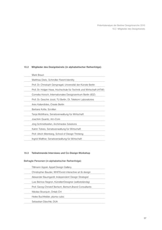 Potentialanalyse der Berliner Designbranche 2010
                                                                                    10.2 Mitglieder des Designbeirats




10.2   Mitglieder des Designbeirats (in alphabetischer Reihenfolge):


       Mark Braun

       Matthias Dietz, Schindler Parent Identity

       Prof. Dr. Christoph Gengnagel, Universität der Künste Berlin
       Prof. Dr. Holger Hase, Hochschule für Technik und Wirtschaft (HTW)

       Cornelia Horsch, Internationales Designzentrum Berlin (IDZ)

       Prof. Dr. Gesche Joost, TU Berlin, Dt. Telekom Laboratories

       Ares Kalandides, Create Berlin

       Barbara Kotte, Scrollan

       Tanja Mühlhans, Senatsverwaltung für Wirtschaft

       Joachim Quantz, Art+Com

       Jörg Schmidtsiefen, Archimedes Solutions

       Katrin Tobies, Senatsverwaltung für Wirtschaft

       Prof. Ulrich Weinberg, School of Design Thinking

       Ingrid Walther, Senatsverwaltung für Wirtschaft




10.3   Teilnehmende Interviews und Co-Design-Workshop


Befragte Personen (in alphabetischer Reihenfolge):

       Tillmann Appel, Appel Design Gallery
       Christopher Bauder, WHITEvoid interactive art & design

       Alexander Baumgardt, Independent Design Strategist

       Luis Berrios-Negron, Künstler/Designer (selbstständig)

       Prof. Georg-Christof Bertsch, Bertsch.Brand Consultants

       Nikolas Bourquin, Onlab CH

       Heike Buchfelder, pluma cubic

       Sebastian Däschle, DUA




                                                                                                                    57
 
