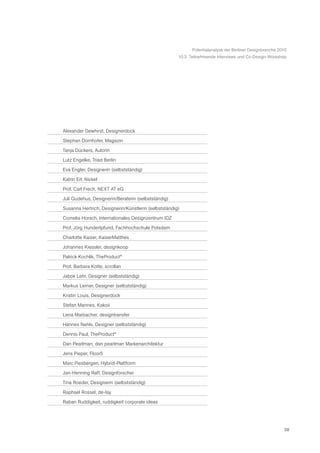 Potentialanalyse der Berliner Designbranche 2010
                                                      10.3 Teilnehmende Interviews und Co-Design-Workshop




Alexander Dewhirst, Designerdock

Stephan Dornhofer, Magazin

Tanja Dückers, Autorin

Lutz Engelke, Triad Berlin

Eva Engler, Designerin (selbstständig)

Katrin Erl, Nickel

Prof. Carl Frech, NEXT AT eG

Juli Gudehus, Designerin/Beraterin (selbstständig)

Susanna Hertrich, Designerin/Künstlerin (selbstständig)

Cornelia Horsch, Internationales Designzentrum IDZ

Prof. Jörg Hundertpfund, Fachhochschule Potsdam

Charlotte Kaiser, KaiserMatthes

Johannes Kiessler, designkoop

Patrick Kochlik, TheProduct*

Prof. Barbara Kotte, scrollan

Jabok Lehr, Designer (selbstständig)

Markus Lerner, Designer (selbstständig)

Kristin Louis, Designerdock

Stefan Mannes, Kakoii

Lena Marbacher, designtransfer

Hannes Nehls, Designer (selbstständig)

Dennis Paul, TheProduct*

Dan Pearlman, dan pearlman Markenarchitektur

Jens Pieper, Floor5

Marc Piesbergen, Hybrid-Plattform

Jan-Henning Raff, Designforscher

Tina Roeder, Designerin (selbstständig)

Raphael Rossel, de-lay

Raban Ruddigkeit, ruddigkeit corporate ideas




                                                                                                          58
 