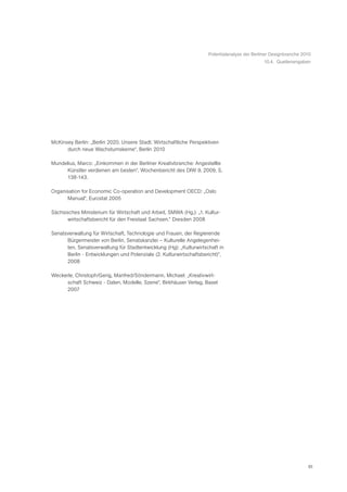 Potentialanalyse der Berliner Designbranche 2010
                                                                                              10.4. Quellenangaben




McKinsey Berlin: „Berlin 2020. Unsere Stadt. Wirtschaftliche Perspektiven
      durch neue Wachstumskerne“, Berlin 2010

Mundelius, Marco: „Einkommen in der Berliner Kreativbranche: Angestellte
     Künstler verdienen am besten“, Wochenbericht des DIW 9, 2009, S.
     138-143.

Organisation for Economic Co-operation and Development OECD: „Oslo
      Manual“, Eurostat 2005

Sächsisches Ministerium für Wirtschaft und Arbeit, SMWA (Hg.): „1. Kultur-
       wirtschaftsbericht für den Freistaat Sachsen.“ Dresden 2008

Senatsverwaltung für Wirtschaft, Technologie und Frauen, der Regierende
      Bürgermeister von Berlin, Senatskanzlei – Kulturelle Angelegenhei-
      ten, Senatsverwaltung für Stadtentwicklung (Hg): „Kulturwirtschaft in
      Berlin - Entwicklungen und Potenziale (2. Kulturwirtschaftsbericht)“,
      2008

Weckerle, Christoph/Gerig, Manfred/Söndermann, Michael: „Kreativwirt-
      schaft Schweiz - Daten, Modelle, Szene“, Birkhäuser Verlag, Basel
      2007




                                                                                                                  61
 