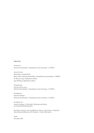 Impressum


Erstellt von:
Deutsche Gesellschaft fŸ r Designtheorie und -forschung e. V. (DGTF)


Autoren/-innen:
Birgit Bauer, designkritik.dk
Bianca Herlo, Deutsche Gesellschaft fŸ r Designtheorie und -forschung e. V. (DGTF)
Dr. Bastian Lange, Multiplicities-Berlin
Inga Wellmann, Multiplicities-Berlin


Projektleitung:
Prof. Dr. Gesche Joost
Deutsche Gesellschaft fŸ r Designtheorie und -forschung e. V. (DGTF)


Projektbeirat:
Prof. Kora Kimpel
Deutsche Gesellschaft fŸ r Designtheorie und -forschung e. V. (DGTF)


Im Auftrag von:
Senatsverwaltung f Ÿ r Wirtschaft, Technologie und Frauen
des Landes Berlin (Herausgeber)


Die Studie wurde gefš rdert aus Mitteln des EuropŠ ischen Fonds fŸ r Regionale
Entwicklung im Rahmen des EU-Projektes Ò Creative MetropolesÓ


Stand:
November 2010
 