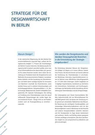 Strategie für Die
     DeSignwirtSchaft
     in Berlin




       warum Design?                                              wie werden die Designbranche und
                                                                  darüber hinausgehende Branchen
       in der statistischen abgrenzung, die dem Berliner kul-     in die entwicklung der Strategie
       turwirtschaftsbericht zugrunde liegt, umfasst die De-
       signbranche lediglich 1,1 Prozent der erwerbstätigen
                                                                  eingebunden?
       der Berliner creative industries. Die Bedeutung der De-
       signwirtschaft ist jedoch wesentlich größer, wenn man      Die einbindung relevanter akteure der Designbran-
       sie als Schnittstellenbranche, ideentreiber und -genera-   che erfolgte von Beginn an in einem offenen, interak-
       tor für andere Branchen ansieht. Denn neben der ge-        tiven Prozess. Die Branche konnte sich bereits während
       staltung von Produkten bietet die Designbranche auch       der erarbeitung der Potentialanalyse in verschiede-
       Methoden für prozessorientierte analysen, transdiszip-     nen workshops, interviews, expertendiskussionen so-
       linäres arbeiten und die gestaltung von Dienstleistun-     wie im rahmen eines öffentlichen Zukunftsgesprächs
       gen und liefert damit wichtige impulse für innovation      am 17.11.2010 aktiv einbringen. Zudem begleitete ein
       und wachstum innerhalb des kreativbereichs sowie           15-köpfiger expertenbeirat, bestehend aus vertretern
       darüber hinaus auch in anderen industriezweigen und        von Unternehmen, hochschulen und forschungsein-
       technologiegetriebenen kompetenzfeldern (z. B. Bio-        richtungen, der netzwerke und der verwaltung, die ent-
       technologie, Medizintechnik, verkehr & Mobilität, ener-    stehung der Potentialanalyse und der Designstrategie.
       gietechnik, ikt, optische technologien). Der auftrag
       zur erstellung einer Potentialanalyse sowie die darauf     Der lenkungskreis zum cluster kommunikation, Me-
       aufbauende Designstrategie des landes legen die-           dien, kulturwirtschaft, der von wirtschaftsenator ha-
       sen erweiterten ansatz – Design nicht nur als Produkt-,    rald wolf geleitet wird, hat bereits die Umsetzung ers-
       sondern auch als Prozessgestaltung zu verstehen –          ter gemeinsam entwickelter Maßnahmen beschlossen.
       zugrunde.                                                  Die Bewertung der wichtigsten handlungsfelder und
                                                                  notwendiger infrastrukturmaßnahmen wird mit den
                                                                  Beiratsmitgliedern sowie in workshops mit der Branche
                                                                  und anderen kompetenzfeldern weiterhin diskutiert
                                                                  und die ansatzpunkte im Zuge dessen konkretisiert
                                                                  und verfeinert. hierfür sind künftig weitere geeignete
                                                                  formate und wege zu konzipieren, über die es der Bran-
                                                                  che möglich ist, sich entsprechend zu artikulieren und
                                                                  aktiv einzubringen.


vi
 