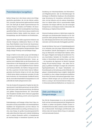 Potentialanalyse kurzgefasst                                  gestaltung von industrieprodukten, bei informations-
                                                              und wegeleitsystemen oder als Dienstleistungen für
                                                              die Bürger im öffentlichen Stadtraum. Die erforderliche
Berliner Design hat in den letzten Jahren eine erfolgs-       enge vernetzung mit innovativen, technischen Bran-
geschichte geschrieben, die mit den worten authen-            chen, mit der industrie und mit anderen kreativberei-
tisch, innovativ, überraschend gekennzeichnet werden          chen ist in Berlin bisher nicht in ausreichendem Maße
kann. Die Stadt gilt als idealer experimentierraum für        vorhanden. Die analyse stellt fest, dass den ansässigen
kreative Prozesse, Produkte und Praktiken. als beson-         Designerinnen und Designern bisher insbesondere die
dere eigenschaft gilt die transdisziplinäre ausrichtung,      verbindung zur hightech-Branche fehlt.
speziell die nähe zur freien kunst; daraus erwächst eine
besondere Berliner Stärke, nämlich das autoren- und           historisch bedingt existieren in Berlin keine starken Be-
konzeptdesign, also die Produktion von einzelstücken.         ziehungen zum produzierenden gewerbe vor ort. auf-
                                                              grund der relativ geringen Binnennachfrage ist der fo-
typisch für Berlin sind selbst organisierte initiativen wie   kus vieler Designunternehmen eher auf die gewinnung
ehemals Designmai, kollaborative räume (z. B. Beta-           nationaler und internationaler auftraggeber gerichtet.
haus, Planet Modulor), neue formen der Zusammenar-
beit zwischen handwerk, Design und entwicklung (z. B.         gerade bei kleinen Start-ups im Produktdesignbereich
Design reaktor), partizipative Designmethoden (open           ist es verbreitet, dass die jungen akteurinnen/akteure
Design, Design thinking) und nachhaltiges Design.             ihre berufliche Zukunft überwiegend in der entwick-
                                                              lung von kleinserien mit verkauf über galerien sehen.
Design in Berlin ist eine relativ junge und kleinteilig in    Die eigene tätigkeit wird häufig als künstlerischer Pro-
Szenen organisierte Branche. Sie ist nicht aus einer tra-     zess beschrieben; kontakte mit herstellern und ver-
ditionsreichen Produzenteninfrastruktur heraus ge-            trieben in Deutschland und darüber hinaus sind aber
wachsen wie in Mailand oder aus der konzentration von         – mit ausnahme der agenturen im Bereich corporate
Unternehmen in der hauptstadt wie in london und Pa-           Design, Pr und interface Design – eher selten. Der Zu-
ris, sondern aus dem unerschöpflichen Pool an talenten        gang zu größeren aufträgen ist wegen der schwachen
und nachwuchskräften der Berliner Designuniversitä-           eigenkapitalsituation, der langen vorlaufzeiten von
ten. Dies, zusammen mit dem hohen grad an Selbstor-           entwicklung bis zu vermarktung und der fehlenden Zu-
ganisation der Branche, bringt es mit sich, dass Design       gänge in auslandsmärkten kaum möglich. häufig fehlt
in Berlin keinen allseits anerkannten zentralen ort oder      es zusätzlich an dem nötigen betriebswirtschaftlichen
keine institution mit internationaler Strahlkraft besitzt,    know-how. Die bereits international agierenden Unter-
die als universelle anlaufstelle für Designakteure in und     nehmen in Berlin bringen sich aus Sicht der gutachter
außerhalb der Stadt wahrgenommen wird.                        bisher zu wenig in den brancheninternen Diskurs und
                                                              in infrastrukturstärkende Maßnahmen am Standort ein.
trotz der ansätze für kooperative Projekte bei dem De-
signnetzwerk create Berlin gemeinsam mit dem iDZ fin-
det sich keine starke interessenvertretung, die kleinere
und größere Designunternehmen der unterschiedli-              Ziele und akteure der
chen Disziplinen bündelt, deren interessen gegenüber
                                                              Designstrategie
der Politik und verwaltung vertritt und als Sprachrohr
fungiert.
                                                              Das Ziel der Designstrategie ist es, die wirtschaftliche
Potentialanalyse und Strategie richten ihren fokus ins-       kraft und das innovationspotential der Designbranche
besondere auf die prozesshaften und interdisziplinären        in Berlin zu stärken und gezielt zu fördern: erstens in-
Qualitäten der Designbranche und ihrer akteure. für           nerhalb der Branche selbst, zweitens an den Schnittstel-
Politik und wirtschaft ist es wichtig, sich bewusst zu ma-    len zu wissenschaft, technologie und wirtschaft, und
chen, dass Design ein großes innovationspotential für         drittens über die grenzen Berlins hinaus im nationalen
viele andere Branchen birgt und in vielerlei verkleidung      und internationalen kontext.
auch in anderen kontexten auftritt, so beispielsweise
als interface-Design in interaktiven Systemen, bei der


                                                                                                                          vii
 