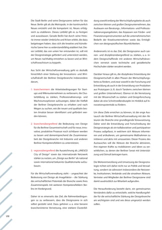 Die Stadt Berlin und seine Designszene stehen für das        dung sowohl entlang der wertschöpfungskette als auch
       neue. Berlin gilt als die Metropole, in der kontinuierlich   zwischen kleinen und großen Designunternehmen, das
       neues entsteht und die kompetent ist, neues erfolg-          ausbauen von Beratungs-, informations- und Professio-
       reich zu etablieren. Dieses leitbild gilt es zu festigen     nalisierungsangeboten, das anpassen von förder- und
       und auszubauen. gerade Berlin hat durch seine histo-         finanzierungsinstrumenten auf die unternehmerischen
       rie immer wieder Umbrüche und krisen erlebt, die dazu        Bedarfe der kreativunternehmer sowie das ermögli-
       beigetragen haben, dass sich die kreative und künstle-       chen von designspezifischen räumlichkeiten.
       rische Szene hier so widerstandsfähig etabliert hat. Die-
       ses leitbild, das von unten her entstanden ist, soll mit     andererseits ist es das Ziel, die Designszene auch sze-
       der Designstrategie gefördert und unterstützt werden,        nen- und disziplinenübergreifend zu stärken, u. a. in-
       um neues nachhaltig entstehen zu lassen und an wirt-         dem Designschaffende mit anderen wirtschaftsbran-
       schaftswachstum zu koppeln.                                  chen vernetzt sowie technische und gestalterische
                                                                    hochschulen stärker verzahnt werden.
       aus Sicht der wirtschaftsverwaltung geht es deshalb
       hinsichtlich einer Stärkung der innovations- und wirt-       Darüber hinaus gilt es, die disziplinäre entwicklung der
       schaftskraft der Berliner Designbranche insbesondere         Designwirtschaft in allen Phasen der wertschöpfungs-
       darum,                                                       kette zu fördern, und zwar sowohl in der forschung und
                                                                    entwicklung als auch in der entwicklung von Produkten
       1. branchenintern die arbeitsbedingungen für Start-          aus Prototypen (z. B. durch tandems zwischen kleinen
          ups und Mikrounternehmen zu verbessern, die clus-         und großen Unternehmen). ebenso ist die vernetzung
          terbildung zu stärken, Professionalisierungs- und         mit der wissenschaft zu stärken und Designforschung
          wachstumsoptionen aufzuzeigen, dabei die vielfalt         dabei als eine Schnittstellendisziplin im hinblick auf in-
          der Berliner Designbranche zu erhalten und nach           novationspotentiale zu fördern.
          wegen zu suchen, wie die neuen und qualitativ bes-
          ten ansätze besser identifiziert und gefördert wer-       Um diese Ziele erreichen zu können, ist der enge aus-
          den können;                                               tausch der Berliner wirtschaftsverwaltung mit den ak-
                                                                    teuren der Branche eine grundlegende voraussetzung.
       2. branchenübergreifend die Bedeutung von Design             Daher wird die entwicklung und fortschreibung der
          für die Berliner gesamtwirtschaft und für neue, inno-     Designstrategie als ein kollaborativer und partizipativer
          vative, produktive Prozesse noch sichtbarer werden        Prozess aufgefasst, in welchem sich akteure informie-
          zu lassen und dementsprechend die Zusammenar-             ren und artikulieren, um gemeinsame Maßnahmen zu
          beit der Designbranche mit industrie und anderen          initiieren und aktiv mit umzusetzen. Dieser Prozess des
          Berliner kompetenzfeldern zu unterstützen;                austausches soll die akteure der Branche aktivieren,
                                                                    ihre eigenen kräfte zu mobilisieren und ideen zu ver-
       3. regionsübergreifend die auszeichnung als „UneSco          wirklichen, zu denen der Berliner Senat mit Unterstüt-
          city of Design“ sowie das internationale netzwerk         zung und Stimuli beitragen kann.
          stärker zu nutzen, um „Design aus Berlin“ als national
          sowie international bekannte Qualitätsmarke aufzu-        Die weiterentwicklung und Umsetzung der Designstra-
          bauen.                                                    tegie richtet sich daher nicht nur an Politik und verwal-
                                                                    tung, sondern sie adressiert insbesondere die netzwer-
       für die wirtschaftsverwaltung steht – ungeachtet der         ke, institutionen, verbände und die einzelnen akteure.
       Bedeutung von Design als imagefaktor – die Stärkung          vertreter und Mitglieder der Berliner Designszene sind
       des wirtschaftlichen Potentials der Branche sowie ihres      damit ausdrücklich zur Mitarbeit aufgerufen.
       Zusammenspiels mit weiteren kompetenzfeldern Ber-
       lins im vordergrund.                                         Die herausforderung besteht darin, ein gemeinsames
                                                                    verständnis dafür zu entwickeln, welche handlungsfel-
       Daher ist es einerseits das Ziel, die rahmenbedingun-        der für die wirtschaftliche Stärkung der Designbranche
       gen so zu verbessern, dass die Designszene in sich           am wichtigsten sind und wie diese umgesetzt werden
       selbst gestärkt wird. Dazu gehören u. a. eine bessere        sollen.
       brancheninterne vernetzung, eine stärkere clusterbil-


viii
 