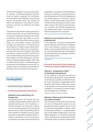 hierfür bedarf es geeigneter formate, die entsprechen-         gewährleisten und zugleich die Selbstorganisation
de austausch- und abstimmungsprozesse zwischen                 der Branche zu stärken. eine stärkere Zusammenar-
Senat und Branche ermöglichen. Die Schnittstellen              beit der netzwerke wird im Sinne der Designbranche
zur kommunikation und Partizipation müssen bewusst             auch deshalb angeregt, um informations-, kommu-
adressiert und gestaltet werden. Dazu brauchen wir             nikations- und Partizipationswege zwischen Branche
Medien der transparenten kommunikation und Mit-                und wirtschaftsverwaltung bewusst öffnen und ge-
gestaltung, auch über eine einbindung der sozialen             stalten zu können. ob ansätze wie das Design coun-
netzwerke.                                                     cil in amsterdam oder informelle kooperationsfor-
                                                               men gewählt werden sollen, ist der Diskussion der
es bedarf für die zielgerichtete gestaltung eines partizi-     akteure der Designbranche zu überlassen.
pativen Prozesses aber auch einer klaren abstimmung            Federführung: Netzwerke und Institutionen der Designbranche
der interessen innerhalb der Designszene. Die Senats-
verwaltung für wirtschaft regt deshalb an, dass die            Maßnahme: Forum der Berliner Kreativ- und
netzwerke der Branche diese rolle der interessensbün-          Designnetzwerke
delung und -kommunikation verstärkt unterstützen               es wird angestrebt, die Berliner kreativnetzwerke,
und dabei auch Diskussionen zur ausrichtung und zu             darunter netzwerke und institutionen im Designbe-
den Potentialen der Disziplin anregen. Bislang funktio-        reich, in einem gebäude zu verorten, um Synergien
nieren die netzwerke in Berlin noch zu wenig als trans-        stärker zu nutzen und die gemeinkosten zu reduzie-
missionsriemen; weder beim aufgreifen und Bündeln              ren. eine solche anlaufstelle sollte um gemeinschaft-
von interessen innerhalb der Branche noch beim ver-            lich genutzte flächen für ausstellungen und Präsen-
treten und übermitteln von Brancheninteressen gegen-           tationen ergänzt werden.
über verwaltung und Politik. Daher gilt es, auch inner-        Federführung: Netzwerke und Institutionen der Designbranche
                                                               Partner: SenWTF
halb der Designszene geeignete Medien und formate
zu schaffen, die die austausch- und abstimmungspro-
zesse zwischen den Designakteuren untereinander vor-         	
                                                              	
                                                              Information, Beratung und Professionalisierung
antreiben. hierzu ist eine stärkere Zusammenarbeit der         für Start-ups, Freelancer und Mikrounternehmen
netzwerke im Sinne der Designbranche erforderlich.
                                                               Maßnahme: „Design Business Toolkit“
                                                               für Gründungen im Designbereich
                                                               auf den webseiten www.creative-city-berlin.com,
                                                               von ihk, iBB, Projekt Zukunft etc. werden gebündel-
handlungsfelder                                                te informationen eingestellt, die hilfe für gründun-
                                                               gen in den verschiedenen Designdisziplinen bieten.
                                                               ansätze für solche Business toolkits gibt es bereits
1. Brancheninterne DiMenSion                                   bei der ihk Berlin mit den sogenannten „Branchen-
                                                               merkblättern“ zur gründung von galerien, Pr-agen-
	
 Koordinierung, Kooperation und Vernetzung                     turen, werbeagenturen und verlagen.
                                                               Federführung: IHK Berlin in Kooperation mit SenWTF
   Maßnahme: Interessenbündelung in der
   Designbranche                                               Maßnahme: Verbesserung des Informationspor-
   Die Designbranche muss die interessen der unter-            tals „Creative City Berlin“
   schiedlichen Designdisziplinen stärker bündeln und          Das Portal creative city Berlin, das bereits jetzt sehr
   gebündelt kommunizieren. Die Zersplitterung in              stark von der Designbranche genutzt wird, wird
   zahlreiche netzwerke und institutionen entspricht           überarbeitet und weiter ausgebaut. ab 2011 werden
   zwar der heterogen geprägten Szene, erschwert der           die Präsentationsmöglichkeiten verbessert, indem
   Branche jedoch, in Politik und verwaltung gehör zu          die nutzerinnen und nutzer u. a. zusätzliche Bildda-
   finden. gefordert ist deshalb eine bessere und stär-        teien zu ihren Profilen einstellen können. Durch eine
   kere abstimmung der Berliner Designnetzwerke/-in-           stärkere kooperation mit den Berliner Designnetz-
   stitutionen untereinander, um somit eine gemeinsa-          werken soll darüber hinaus die aktualität des Portals
   me artikulation und starke interessenvertretung zu          sichergestellt werden, Des weiteren sollen die infor-


                                                                                                                             iX
 