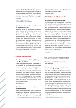 mationen für die Designbranche über förderpro-             wissenschaftseinrichtungen durch die integration
      gramme und Unterstützungsangebote in kooperati-            von Designmethoden zu stärken.
      on mit der Branche nutzergerecht gestaltet werden.         Federführung: SenWTF
      Ziel ist es, die angebote zielgruppenspezifischer auf-
      zubereiten und damit für die Branche zugänglicher        	äumlichkeiten für die Designwirtschaft
                                                                	
                                                                R
      zu machen.
      Federführung: Kulturprojekte GmbH                          Maßnahme: Aufbau eines Design Hub
      Partner: SenWTF, Senatskanzlei (Abt. Kultur)
                                                                 als anlaufstelle für die Designbranche wie auch als
                                                                 internationales aushängeschild für zeitgenössisches
      Maßnahme: Aufbau eines Urheberrechtsportals                Design in Berlin wird die gründung eines sogenann-
      für die Kreativwirtschaft                                  ten Design hub angestrebt. es könnte sich dabei um
      Der Schutz der rechte an geistigem und gewerb-             einen Mix aus Büros für Designer, werkstätten für de-
      lichem eigentum ist ein zentraler faktor für die           signorientiertes handwerk, Showrooms, think tanks
      kreativwirtschaft. Der Bedarf an wissen und Qua-           und labors kleiner und großer Unternehmen sowie
      lifikation sowie an Beratung zu allen aspekten             Präsentationsflächen für international relevantes
      des Urheberrechts steigt. Bisher bieten lediglich          Design aller Disziplinen handeln. Die Mischung aus
      verbände und vereine informationen an, häufig              kommerziellen und nicht-kommerziellen Mietern so-
      nur unzureichend und nicht adressatengerecht.              wie Unternehmen der verschiedensten wertschöp-
      Die Senatsverwaltung für wirtschaft prüft, ob nach         fungsstufen – von ideenentwicklung über Produk-
      dem vorbild der englischen Plattform „own it“ ein          tion bis zu Präsentation und vermarktung – würde
      internetportal für information und Beratung zum            kreative kraft entwickeln. gleichzeitig wäre eine aus-
      thema Urheberrecht und geistiges eigentum in der           stellungsfläche für zeitgenössisches Design attraktiv
      kreativwirtschaft aufgebaut werden kann.                   für Berlinerinnen und touristinnen.
      Federführung: SenWTF                                       Federführung: SenWTF/SenStadt ev. in Kooperation mit Liegen-
                                                                 schaftsfonds



    	örderung und Finanzierung
     	
     F
                                                               2. BranchenüBergreifenDe DiMenSion
      Maßnahme: Ausweitung der Förderleistungen
      beim „Transfer BONUS“                                    	ernetzung mit Technologie, Industrie
                                                                	
                                                                V
      es wird angestrebt, das Programm „transfer BonUS“,         und Forschung
      mit dem bisher der technologie- und wissenstrans-
      fer zwischen Unternehmen und forschungseinrich-            Maßnahme: Interdisziplinärer Wettbewerb
      tungen in Berlin gefördert wird, auch auf die Zusam-       zu innovativen Produktideen
      menarbeit innovativer firmen mit Designer/innen            2011 plant die landesinitiative Projekt Zukunft einen
      auszuweiten. Damit soll ein instrument geschaffen          breit angelegten wettbewerb, über den die besten
      werden, mit dem innovative kleine und mittlere Un-         ideen für gemeinschaftliche Produktentwicklungen
      ternehmen einen Zuschuss für Designleistungen              (bestenfalls unter verwendung innovativer Materia-
      (u. a. Designforschung, Designmethoden) in einem           lien/werkstoffe) zwischen Designbranche und Un-
      frühen Stadium des innovationsprozesses in an-             ternehmen bzw. forschungseinrichtungen der üb-
      spruch nehmen können.                                      rigen Berliner kompetenzfelder (Biotechnologie,
      Federführung: SenWTF                                       Medizintechnik, verkehr & Mobilität, energietechnik,
                                                                 ikt, optische technologien) prämiert werden. Die
      Maßnahme: Anpassung von Innovations-                       gemeinschaftlich entwickelten Prototypen und lö-
      förderprogrammen                                           sungsansätze können dann im folgejahr Bestandteil
      Soweit möglich und sinnvoll, sollen Designleistun-         von auslandspräsentationen, be Berlin-kampagnen
      gen künftig im rahmen der innovations- und tech-           und der wanderausstellung des iDZ Berlin zu indust-
      nologieförderung des landes Berlin berücksichtigt          rial Design sein.
      werden. Ziel ist es, die forschungs- und entwick-          Federführung: SenWTF
                                                                 Partner: Designbeirat, Netzwerke und IHK Berlin
      lungsaktivitäten von ansässigen Unternehmen und


X
 