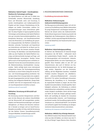 Maßnahme: Hybrid-Projekt – interdisziplinäre             3. regionSüBergreifenDe DiMenSion
Plattform für Technologie und Design
Die hybrid-Plattform von Udk und tU bildet eine          	rschließung internationaler Märkte
                                                          	
                                                          E
Schnittstelle zwischen wissenschaft, gestaltung,
kunst und wirtschaft, lehre und forschung. es              Maßnahme: Verbesserung des
werden interdisziplinäre und multiperspektivische          Außenwirtschaftsförderprogramms
Projekte auf dem campus charlottenburg mit Be-             Die Messegemeinschaftsstände haben sich als inst-
teiligten aus beiden Universitäten, anderen for-           rument zur erschließung neuer Märkte insbesondere
schungseinrichtungen sowie Unternehmen geför-              für junge Designerinnen und Designer bewährt. im
dert. für diese Projekte im Spannungsfeld zwischen         rahmen der derzeit seitens des außenwirtschafts-
technologie und gestaltung ist die hybrid-Plattform        förderreferats begonnenen evaluierung besteht die
eine gut vernetzte kommunikationsplattform, eine           Möglichkeit, das förderprogramm „neue Märkte er-
kompetente Beratungs- und koordinationseinheit             schließen“ und die zugrunde liegende richtlinie bes-
sowie die infrastruktur zur erschließung des gesam-        ser auf die Bedürfnisse der kreativwirtschaft auszu-
ten campuspotentials. Die Plattform verbindet Stu-         richten.
dierende, lehrende, forschende und expertinnen             Federführung: SenWTF
aus Unternehmen und bietet für sie raum zum ex-
perimentieren über die grenzen einzelner Diszipli-         Maßnahme: Industriedesignausstellung
nen hinweg. als ideenlabor und Zukunftswerkstatt           im rahmen des wettbewerbs iD industrial Design
sollen aus den Projekten der hybrid-Plattform neu-         competence des iDZ Berlin – kofinanziert durch
artige und überraschende lösungen auf frage- und           die landesinitiative Projekt Zukunft – werden die
Problemstellungen hervorgehen. Darüber hinaus              20 überzeugendsten und innovativsten industrie-
geht es auch um die erprobung neuer und bisher un-         designprodukte Berlins von einer expertenjury aus-
bekannter formen des Zusammenarbeitens und um              gewählt. Diese Produkte sollen im Jahr 2011 auf
die weiterentwicklung interdisziplinärer lösungs-          industriemessen, aber auch im rahmen von aus-
ansätze. Berlin verfolgt damit einen international         landspräsentationen der be Berlin-kampagne ge-
erfolgreichen ansatz: Die technologieentwicklung           zeigt werden. abgesehen von der gesamtaus-
wird bereits zu einem frühen Zeitpunkt mit der Pro-        stellung soll die Möglichkeit bestehen, modulhaft
zess- und anwendungsgestaltung kombiniert. nur             Produkte einzelner kategorien wie „Mobiliät/lo-
wenige andere orte in europa haben eine vergleich-         gistik“,   „lifescience/Medizintechnik“,            „consumer
bar gute ausgangsposition wie der campus charlot-          electronics“ für weitere ausstellungen einzusetzen.
tenburg. Das erfolgreiche Modell des „Design reak-         Zielsetzung der ausstellung ist es, herausragen-
tor Berlin“ kann hier ein wegweisender ansatz sein,        de angewandte Produkte zu zeigen, die eine hohe
um neue kooperationen entstehen zu lassen.                 Qualität (innovationsfaktor, gestaltungshöhe, nach-
Federführung: UdK und TU sowie SenWTF                      haltigkeit) aufweisen, die verbindung zu anderen
                                                           industriebranchen verdeutlichen und dem internati-
Maßnahme: Vernetzung mit Wirtschaft und                    onalen vergleich standhalten. Damit soll das image
Forschung                                                  von Berlin als Stadt des Designs gefestigt werden.
Die vernetzung zwischen Designerinnen und Desi-            Berlin soll nachhaltig als Standort für innovatives
gner mit den akteuren der anderen Zukunftsfelder           und professionelles industrie- und Produktdesign
und der wissenschaft soll vorangetrieben werden.           positioniert werden. Die ausstellung ergänzt die Prä-
geplant sind netzwerkveranstaltungen und Speed-            sentationen zur „industriestadt Berlin“ von be Berlin
datingbörsen, um akteure der Branchen miteinan-            und soll damit zugleich die ansiedlung von designo-
der in kontakt zu bringen und um good-Practice-            rientierten industrieunternehmen unterstützen.
Beispiele vorzustellen. im fokus steht die vernetzung      Federführung: IDZ in Kooperation mit SenWTF/Berlin Partner
mit den Berliner clustern gesundheitswirtschaft,
transport/Mobilität, Umwelt/energie und ikt.               Maßnahme: UNESCO City of Design-Netzwerk
Federführung: Institutionen und Netzwerke der Berliner     Das UneSco creative cities-netzwerk besteht inzwi-
Designwirtschaft
                                                           schen aus über 20 Städten, von denen neun den ti-
                                                           tel „city of Design“ tragen (Buenos aires, Shenzhen,


                                                                                                                           Xi
 