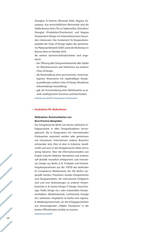 Shanghai, St etienne, Montreal, kobe, nagoya, ka-
        nazawa). aus wirtschaftlichem Blickwinkel sind die
        Städte Buenos aires (tor zu Südamerika), Shenzhen/
        Shanghai (Produktion/Distribution) und nagoya
        (kooperation Design mit industriebranchen) beson-
        ders interessant. Das fundament für kooperations-
        projekte der cities of Design legten der gemeinsa-
        me Plakatwettbewerb coDe sowie die workshops in
        Buenos aires im oktober 2010.
        als weitere gemeinschaftsaktivitäten sind ange-
        dacht:
        – die Öffnung aller Designwettbewerbe aller Städte
          für teilnehmerinnen und teilnehmer aus anderen
          cities of Design,
        – die Bereitstellung eines permanenten, zentral ge-
          legenen Showrooms mit regelmäßigen Design-
          ausstellungen anderer cities of Design (roadshow
          industriedesign-ausstellung),
        – ggf. die ausschreibung eines wettbewerbs zu je-
          weils stadttypischen Souvenirs und geschenken.
        Federführung: SenWTF in Kooperation mit Netzwerken




      	usätzliche PR- Maßnahmen
       	
       Z


        Maßnahme: Kommunikation von
        Best-Practice-Beispielen
        Die Designbranche Berlin hat bereits zahlreiche er-
        folgsprodukte in allen Designdisziplinen hervor-
        gebracht, die in kooperation mit internationalen
        Produzenten exportiert werden oder gemeinsam
        mit innovativen Unternehmen anderer Branchen
        entstanden sind. Dies ist aber in industrie, gesell-
        schaft und auch in der Designbranche selbst viel zu
        wenig bekannt. über die informationsmedien von
        Projekt Zukunft (website, newsletter) und anderen
        soll deshalb monatlich erfolgreiches und innovati-
        ves Design aus Berlin (z. B. Produkte und entwick-
        lungskooperationen aus der toP20 des laufenden
        iD competence wettbewerbs des iDZ Berlin) vor-
        gestellt werden. Präsentiert werden Designerinnen
        und Designprodukte, die international erfolgreich
        sind und eine verbindungen zu anderen kreativ-
        branchen (z. B. games Design, it Design, Sound De-
        sign, Public Design etc.) oder industriellen kompe-
        tenzfeldern (Medizintechnik, lichttechnik, energie
        etc.) aufweisen. angedacht ist hierfür eine regiona-
        le Medienpartnerschaft, um die erfolgsgeschichten
        von herausragenden „hidden champions“ in der
        breiten Öffentlichkeit sichtbar zu machen.
        Federführung: SenWTF

Xii
 