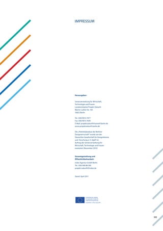 iMPreSSUM




Herausgeber:


Senatsverwaltung für wirtschaft,
technologie und frauen
landesinitiative Projekt Zukunft
Martin-luther-Str. 105
10825 Berlin

tel.: 030/9013-7477
fax: 030/9013-7478
e-Mail: projektzukunft@senwtf.berlin.de
www.projektzukunft.berlin.de

Die „Potentialanalyse der Berliner
Designwirtschaft“ wurde von der
Deutschen gesellschaft für Designtheorie
und -forschung e. v. (dgtf) im
auftrag der Senatsverwaltung für
wirtschaft, technologie und frauen
erarbeitet (november 2010)



Gesamtgestaltung und
Öffentlichkeitsarbeit:
index agentur gmbh Berlin
tel.: 030/390 88 300
projekt-zukunft@index.de



Stand: april 2011




             EUROPÄISCHE UNION
             Europäischer Fonds für
             regionale Entwicklung
             Investition in Ihre Zukunft!




                                            Xiii
 