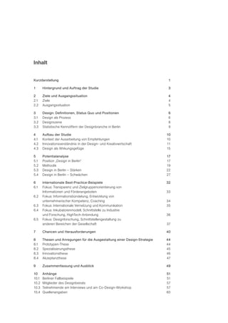 Inhalt


Kurzdarstellung                                                              1

1      Hintergrund und Auftrag der Studie                                    3

2      Ziele und Ausgangssituation                                           4
2.1    Ziele                                                                 4
2.2    Ausgangssituation                                                     5

3      Design: Definitionen, Status Quo und Positionen                       6
3.1    Design als Prozess                                                    6
3.2    Designszene                                                           8
3.3    Statistische Kennziffern der Designbranche in Berlin                  9

4      Aufbau der Studie                                                    10
4.1    Kontext der Ausarbeitung von Empfehlungen                            10
4.2    Innovationsverständnis in der Design- und Kreativwirtschaft          11
4.3    Design als Wirkungsgefüge                                            15

5      Potentialanalyse                                                     17
5.1    Position „Design in Berlin“                                          17
5.2    Methodik                                                             19
5.3    Design in Berlin – Stärken                                           22
5.4    Design in Berlin – Schwächen                                         27

6      Internationale Best-Practice-Beispiele                               32
6.1    Fokus: Transparenz und Zielgruppenorientierung von
       Informationen und Förderangeboten                                    33
6.2    Fokus: Informationsbündelung, Entwicklung von
       unternehmerischer Kompetenz, Coaching                                34
6.3    Fokus: Internationale Vernetzung und Kommunikation                   35
6.4    Fokus: Inkubatorenmodell, Schnittstelle zu Industrie
       und Forschung, HighTech-Anbindung                                    36
6.5    Fokus: Designforschung, Schnittstellengestaltung zu
       anderen Bereichen der Gesellschaft                                   37

7      Chancen und Herausforderungen                                        40

8      Thesen und Anregungen für die Ausgestaltung einer Design-Strategie   44
8.1    Prototypen-These                                                     44
8.2    Spezialisierungsthese                                                45
8.3    Innovationsthese                                                     46
8.4    Akzeptanzthese                                                       47

9      Zusammenfassung und Ausblick                                         49

10     Anhänge                                                              51
10.1   Berliner Fallbeispiele                                               51
10.2   Mitglieder des Designbeirats                                         57
10.3   Teilnehmende am Interviews und am Co-Design-Workshop                 57
10.4   Quellenangaben                                                       60
 
