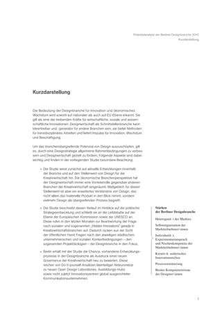 Potentialanalyse der Berliner Designbranche 2010
                                                                                                       Kurzdarstellung




Kurzdarstellung


Die Bedeutung der Designbranche für Innovation und ökonomisches
Wachstum wird sowohl auf nationaler als auch auf EU-Ebene erkannt. Sie
gilt als eine der treibenden Kräfte für wirtschaftliche, soziale und wissen-
schaftliche Innovationen: Designwirtschaft als Schnittstellenbranche kann
Ideentreiber und -generator für andere Branchen sein, sie bietet Methoden
für transdisziplinäres Arbeiten und liefert Impulse für Innovation, Wachstum
und Beschäftigung.

Um das branchenübergreifende Potenzial von Design auszuschöpfen, gilt
es, durch eine Designstrategie allgemeine Rahmenbedingungen zu verbes-
sern und Designwirtschaft gezielt zu fördern. Folgende Aspekte sind dabei
wichtig und finden in der vorliegenden Studie besondere Beachtung:

     » Die Studie weist zunächst auf aktuelle Entwicklungen innerhalb
       der Branche und auf den Stellenwert von Design für die
       Kreativwirtschaft hin. Die ökonomische Branchenperspektive hat
       der Designwirtschaft immer eine Vorreiterrolle gegenüber anderen
       Branchen der Kreativwirtschaft eingeräumt. Maßgeblich für diesen
       Stellenwert ist aber ein erweitertes Verständnis von Design, das
       nicht allein das materielle Produkt in den Blick nimmt, sondern
       vielmehr Design als übergreifenden Prozess begreift.

     » Die Studie beschreibt diesen Verlauf im Hinblick auf die politische            Stärken
       Strategieentwicklung und schließt sie an die Leitdebatte auf der               der Berliner Designbranche
       Ebene der Europäischen Kommission sowie der UNESCO an.
                                                                                      HeterogenitŠ t des Marktes
       Diese rufen in den letzten Monaten zur Beantwortung der Frage
       nach sozialen und sogenannten „Hidden Innovations” gerade in                   Selbstorganisation der
       Kreativwirtschaftsbranchen auf. Dadurch rücken aus der Sicht                   Marktteilnehmer/-innen
       der öffentlichen Hand Fragen nach den jeweiligen städtischen,                  IndividualitŠ t,
       unternehmerischen und sozialen Kontextbedingungen – den                        Experimentieranspruch
       sogenannten Projektökologien – der Designbranche in den Fokus.                 und Nischenkompetenz der
                                                                                      Marktteilnehmer/-innen
     » Berlin erhält mit der Studie die Chance, vorhandene Entwicklungs-
                                                                                      Kreativ-kŸ nstlerisches
       prozesse in der Designbranche als Ausdruck einer neuen                         Innovationsmilieu
       Governance der Kreativwirtschaft neu zu bewerten. Diese
       reichen von Do-it-yourself-Ansätzen kleinteiliger Akteursnetze                 Prozessorientierung
       zu neuen Open Design Laboratories, Ausbildungs-Hubs                            Breites Kompetenzniveau
       sowie nicht zuletzt Innovationszentren global ausgerichteter                   der Designer/-innen
       Kommunikationsunternehmen.




                                                                                                                    1
 
