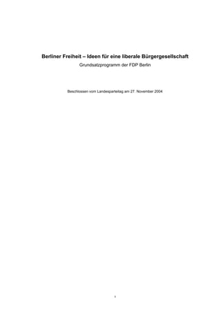 Berliner Freiheit – Ideen für eine liberale Bürgergesellschaft
                Grundsatzprogramm der FDP Berlin




          Beschlossen vom Landesparteitag am 27. November 2004




                                   1
 
