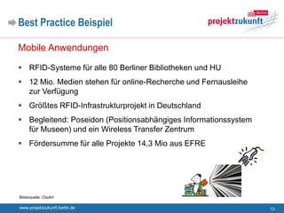 Best Practice Beispiel

Mobile Anwendungen

 RFID-Systeme für alle 80 Berliner Bibliotheken und HU
 12 Mio. Medien stehen für online-Recherche und Fernausleihe
  zur Verfügung
 Größtes RFID-Infrastrukturprojekt in Deutschland
 Begleitend: Poseidon (Positionsabhängiges Informationssystem
  für Museen) und ein Wireless Transfer Zentrum
 Fördersumme für alle Projekte 14,3 Mio aus EFRE




Bilderquelle: ClipArt

www.projektzukunft.berlin.de                                     13
 