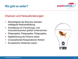 Wie geht es weiter?


Chancen und Herausforderungen

 Kleinteiligkeit der Branche erfordert
  intelligente Netzwerkbildung
 Ansiedlung von Forschungs- und
  Innovationszentren großer Unternehmen
 Pilotprojekte, Pilotprojekte, Pilotprojekte..
 Digitalisierung als Chance sehen
 Crosssektorale Kooperationen fördern
 Europäische Verbünde nutzen




www.projektzukunft.berlin.de                      16
 