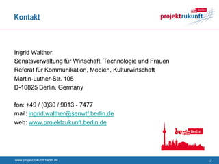 Kontakt



Ingrid Walther
Senatsverwaltung für Wirtschaft, Technologie und Frauen
Referat für Kommunikation, Medien, Kulturwirtschaft
Martin-Luther-Str. 105
D-10825 Berlin, Germany

fon: +49 / (0)30 / 9013 - 7477
mail: ingrid.walther@senwtf.berlin.de
web: www.projektzukunft.berlin.de




www.projektzukunft.berlin.de                              17
 
