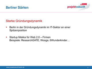 Berliner Stärken


Starke Gründungsdynamik

 Berlin in der Gründungsdynamik im IT-Sektor an einer
  Spitzenposition

 Startup Mekka für Web 2.0 – Firmen
  Beispiele: ResearchGATE, Wooga, 6Wunderkinder…




www.projektzukunft.berlin.de                             4
 