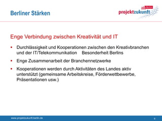 Berliner Stärken


Enge Verbindung zwischen Kreativität und IT
 Durchlässigkeit und Kooperationen zwischen den Kreativbranchen
  und der IT/Telekommunikation Besonderheit Berlins
 Enge Zusammenarbeit der Branchennetzwerke
 Kooperationen werden durch Aktivitäten des Landes aktiv
  unterstützt (gemeinsame Arbeitskreise, Förderwettbewerbe,
  Präsentationen usw.)




www.projektzukunft.berlin.de                                       6
 