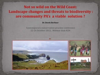 Not so wild on the Wild Coast:
Landscape changes and threats to biodiversity :
   are community PA’s a viable solution ?
                       Dr. Derek Berliner

         Contemporary conservation practice conference
             22-26 October 2012, Midmar dam KZN
 