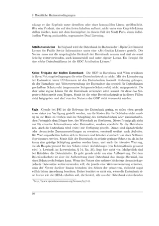 6 Rechtliche Rahmenbedingungen


solange er das Ergebnis unter derselben oder einer kompatiblen Lizenz veröﬀentlicht.
Wer sein Produkt, das auf den freien Inhalten aufbaut, nicht unter eine Copyleft-Lizenz
stellen möchte, kann mit dem Lizenzgeber, in diesem Fall der Stadt Paris, einen indivi-
duellen Vertrag aushandeln, sogenanntes Dual Licensing.


Attributionslizenz In England wird die Datenbank im Rahmen der »Open Government
License for Public Sector Information« unter eine »Attribution License« gestellt. Der
Nutzer muss nur die ursprüngliche Herkunft der Datenbank nennen und darf sie sonst
beliebig weiterverwenden, auch kommerziell und unter eigener Lizenz. Ein Beispiel für
eine solche Datenbanklizenz ist die ODC Attribution License.7


Keine Freigabe der bloßen Datenbank Die ODP in Barcelona und Wien erwähnen
in ihren Nutzungsbedingungen die reine Datenbankstruktur nicht. Mit der Lizenzierung
der Datensätze unter CC-Lizenzen ist den Datenbanken insoweit Rechnung getragen,
als der Entnahme und Weiterverwendung der Datensätze das speziell für Datenbanken
geschaﬀene Schutzrecht (sogenanntes Sui-generis-Schutzrecht) nicht entgegensteht. Da
aber keine eigene Lizenz für die Datenbank verwendet wird, kommt für diese das Sui-
generis-Schutzrecht zum Tragen. Somit ist die reine Datenbankstruktur in diesen Fällen
nicht freigegeben und darf von den Nutzern der ODP nicht verwendet werden.


Fazit Gerade bei PSI ist die Relevanz der Datenbank gering, es sollen eben gerade
»raw data« zur Verfügung gestellt werden, um die Kosten für die Behörden nicht unnö-
tig in die Höhe zu treiben und die Schöpfung des wirtschaftlichen oder wissenschaftli-
chen Potenzials dem Bürger bzw. der Wirtschaft zu überlassen. Dieses Prinzip gilt nicht
nur für einzelne Informationen oder Datensätze, sondern ebenfalls für die Datenban-
ken. Auch die Datenbank wird »raw« zur Verfügung gestellt. Damit sind alphabetische
oder thematische Zusammenstellungen zu erwarten, eventuell sortiert nach Aufrufen.
Die Wartungsarbeiten halten sich in Grenzen und könnten eventuell von einer Software
übernommen werden. Somit fällt der Datenbank ein relativ geringer Schutz zu, da in ihr
kaum eine geistige Schöpfung gesehen werden kann, und auch die intensive Wartung,
die als Hauptargument für den Schutz reiner Aufzählungen von Informationen genannt
wird (v. Lewinski in: Loewenheim, § 54, Rn. 36), liegt hier nicht vor. Maßgeblich sind
bei Rohdaten die Dateninhalte. Es geht gerade nicht um eine Aufbereitung. Bei dem
Datenbankschutz ist aber die Aufbereitung einer Datenbank das einzige Merkmal, das
einen Schutz rechtfertigen kann. Wenn der Nutzer also mehrere höchstens thematisch ge-
ordnete Datensätze weiterverwenden will, die jeweils eine Weiterverwendung erlauben,
muss der Nutzer darüber hinaus trotzdem den Schutz der primitiven, vielleicht sogar
willkürlichen Anordnung beachten. Daher leuchtet es nicht ein, wieso die Datenbank ei-
ne Lizenz wie die ODbL erhalten soll, die fordert, alle aus der Datenbank entstehenden
 7
     http://www.opendatacommons.org/licenses/by/1-0.




98
 