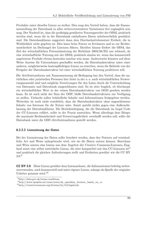 6.2 Behördliche Veröﬀentlichung und Lizenzierung von PSI


Produkte unter dieselbe Lizenz zu stellen. Dies mag den Vorteil haben, dass die Zusam-
menstellung der Datenbank in allen weiterverwendeten Variationen frei zugänglich sein
mag. Der Nachteil ist, dass die großzügig gewährten Nutzungsrechte der ODbL praktisch
wertlos sind, wenn die in der Datenbank enthaltenen Daten urheberechtlich geschützt
sind. Die Datenbanklizenz suggeriert dann dem Durchschnittsbenutzer Freiheit, die in
Wirklichkeit nicht gegeben ist. Dies kann beim Nutzer zu Irrtümern und so zur Rechts-
unsicherheit im Dschungel der Lizenzen führen. Darüber hinaus fördert die ODbL das
Ziel der wirtschaftlichen Potenzialnutzung der Richtlinie 2003/98/EG nur schwach, da
eine wirtschaftliche Nutzung mit der ODbL praktisch sinnlos ist, wenn das kommerziell
angebotene Produkt ebenso kostenlos nutzbar sein muss. Andererseits könnten auf diese
Weise Anreize für Unternehmen geschaﬀen werden, die Datenbankstruktur unter einer
anderen, möglicherweise kostenpﬂichtigen Lizenz zu erwerben, wenn die Behörde von der
Freigabe der Datenbankstruktur bei einer wirtschaftlichen Nutzung proﬁtieren will.
Die Attributionslizenz mit Namensnennung als Bedingung hat den Vorteil, dass die na-
türlichen oder juristischen Personen hier freier in der u. a. auch wirtschaftlichen Verwer-
tungsauswahl sind und mögliche Verwirrungen für den Laien durch die Unterscheidung
von Datensatz und Datenbank ausgeschlossen sind. Es ist aber fraglich, ob überhaupt
ein wirtschaftlicher Wert in der reinen Datenbankstruktur von OGD gesehen werden
kann. Es ist auch nicht der Sinn der ODP, bloße Datenbankstrukturen zur Verfügung
zu stellen. Vielmehr sollen behördliche Inhalte und Informationen freigegeben werden.
Weiterhin ist auch nicht ersichtlich, dass die Datenbankstruktur ohne angeschlossene
Inhalte von Interesse für die Nutzer wäre. Somit spricht nichts gegen eine Außeracht-
lassung der Datenbanklizenz. Die Berücksichtigung, die die Datenbank im Legal Code
der CC-Lizenzen erfährt, sollte in der Praxis ausreichen. Wenn allerdings dem Bürger
die maximale Rechtssicherheit und Verwertungsfreiheit verschaﬀt werden soll, sollte die
Datenbank unter die ODC-Attributionslizenz gestellt werden.


6.2.2.2 Lizenzierung der Daten

Bei der Lizenzierung der Daten sollte beachtet werden, dass den Nutzern auf verständ-
liche Art und Weise nahegebracht wird, wie sie die Daten nutzen können. Barcelona
und Wien nutzen eine Lizenz aus dem Angebot der Creative Commons-Lizenzen, Eng-
land nutzt eine selbst entwickelte Lizenz, die aber kompatibel mit den CC-Lizenzen ist8
und praktisch die gleichen Anforderungen stellt und Freiheiten gewährt wie die CC BY
3.0.9


CC BY 3.0 Diese Lizenz gewährt dem Lizenznehmer, die Informationen beliebig weiter-
zuverwenden, auch kommerziell und unter eigener Lizenz, solange als Quelle der originäre
Urheber genannt wird.10
 8
   http://data.gov.uk/terms-conditions.
 9
   http://www.epsiplus.net/news/news/uk_opendata_licences_based_on_cc.
10
   http://creativecommons.org/licenses/by/3.0/legalcode.




                                                                                        99
 