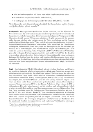 6.2 Behördliche Veröﬀentlichung und Lizenzierung von PSI


      • keine Verwechslungsgefahr mit einem staatlichen Angebot entstehen kann,
      • sie nicht falsch dargestellt wird und irreführend ist,
      • sie nicht gegen die Bestimmungen der EU-Richtlinie 2003/98/EG verstößt.
Weiterhin werden noch Einschränkungen bezüglich des Datenschutzes und des Schutzes
von Rechten Dritter geltend gemacht.14


Geolizenzen Die sogenannten Geolizenzen wurden entwickelt, um den Behörden mit
Geodatenbestand den Vertrieb ihrer Geodatenmehrwertprodukte (z. B. Geodatendarstel-
lungsdienste), einfacher zu machen. Diese Lizenzen sind allgemeine Vorlagen speziell für
Geodaten, die sich an den CC-Lizenzen orientieren. Es gibt Lizenzen, die die kommer-
zielle Nutzung erlauben oder verbieten sowie die Weiterverarbeitung und die Nutzung
in öﬀentlichen Netzwerken regeln.15 Der große Unterschied der Geolizenzen zu den CC-
Lizenzen besteht in der Möglichkeit, verschiedene Felder auszufüllen wie Produktname,
Lizenzgeber, Lizenznehmer, Preis und Anzahl der Arbeitsplätze (für die die Lizenz gel-
ten soll). Es ist nicht zwingend, dass die Behörde ein Entgelt für die Nutzung der Daten
durch die Lizenz in Rechnung stellt, aber gemäß § 13 I GeoZG Bln darf sie Geldleistun-
gen dafür verlangen. Der Lizenzgegenstand wird auch nicht wie bei OGD die Rohdatei
sein, sondern schon aufbereitete Daten, inklusive Serviceleistung für einen bestimmten
Zeitraum. Die Behörde kann den Vertrag auch kündigen. Die Lizenzen sind als ein Mittel
anzusehen, das den Behörden länderübergreifend das eventuell auch kostenpﬂichtige Li-
zenzieren ihrer Daten vereinfachen soll. Sie sind somit nicht geeignet, Open Data-Inhalte
zu lizenzieren.


Fazit Das katalanische Modell (Barcelona) scheint zwischen Urhebern und Nutzern
zu vermitteln, indem die urheberrechtsgeschützten Werke zwar freigegeben werden, aber
nicht bearbeitet werden dürfen. Auch Behörden können Urheberrechte an den erhobenen
und aufbereiteten Daten haben. Jedoch kann die Behörde kein Eigenleben entfalten und
muss stets im öﬀentlichen Auftrag handeln (Schoch, NvWZ 2006, S. 875). Daraus könnte
man folgern, dass eine Public Domain-Lizenz die beste Lösung zumindest für jene Daten
wäre, an denen Dritte keine Urheberrechte geltend machen können. Dies entspräche
auch der Transformation des IWG in eine Lizenz. Auf diesem Wege würden die PSI zu
Allgemeingut. Dies wäre wünschenswert und ist vor allem auch geltendes Recht, jedoch
scheinen sich viele Datenanbieter eine Namensnennung zu wünschen. Daher sollten diese
ihre Daten zumindest unter der Bedingung der Namensnennung freigeben, wie es z. B.
die CC BY 3.0-Lizenz statuiert. Die CC BY 3.0-Lizenz ist eine sogenannte Attributions-
lizenz und ist damit auch mit der ODC-Attributionslizenz für Datenbanken kompatibel.
Diese zwei Lizenzen entsprechen praktisch der »Open Government License for Public
Sector Information« des Vereinigten Königreiches Großbritannien und Nordirland. Ber-
lin könnte sich ebenfalls eine eigene Lizenz nach englischem Vorbild geben, jedoch geht
14
     http://www.nationalarchives.gov.uk/doc/open-government-licence.
15
     https://www.geolizenz.org/index/lizenzen.php.




                                                                                     101
 