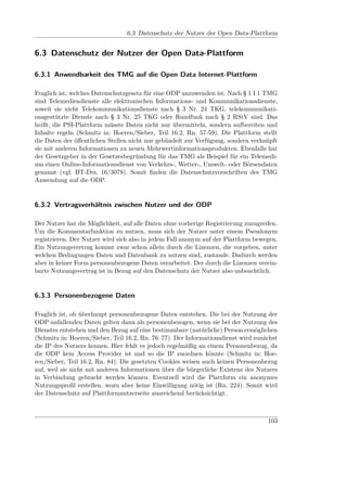 6.3 Datenschutz der Nutzer der Open Data-Plattform


6.3 Datenschutz der Nutzer der Open Data-Plattform

6.3.1 Anwendbarkeit des TMG auf die Open Data Internet-Plattform

Fraglich ist, welches Datenschutzgesetz für eine ODP anzuwenden ist. Nach § 1 I 1 TMG
sind Telemediendienste alle elektronischen Informations- und Kommunikationsdienste,
soweit sie nicht Telekommunikationsdienste nach § 3 Nr. 24 TKG, telekommunikati-
onsgestützte Dienste nach § 3 Nr. 25 TKG oder Rundfunk nach § 2 RStV sind. Das
heißt, die PSI-Plattform müsste Daten nicht nur übermitteln, sondern aufbereiten und
Inhalte regeln (Schmitz in: Hoeren/Sieber, Teil 16.2, Rn. 57-59). Die Plattform stellt
die Daten der öﬀentlichen Stellen nicht nur gebündelt zur Verfügung, sondern verknüpft
sie mit anderen Informationen zu neuen Mehrwertinformationsprodukten. Ebenfalls hat
der Gesetzgeber in der Gesetzesbegründung für das TMG als Beispiel für ein Telemedi-
um einen Online-Informationsdienst von Verkehrs-, Wetter-, Umwelt- oder Börsendaten
genannt (vgl. BT-Drs. 16/3078). Somit ﬁnden die Datenschutzvorschriften des TMG
Anwendung auf die ODP.


6.3.2 Vertragsverhältnis zwischen Nutzer und der ODP

Der Nutzer hat die Möglichkeit, auf alle Daten ohne vorherige Registrierung zuzugreifen.
Um die Kommentarfunktion zu nutzen, muss sich der Nutzer unter einem Pseudonym
registrieren. Der Nutzer wird sich also in jedem Fall anonym auf der Plattform bewegen.
Ein Nutzungsvertrag kommt zwar schon allein durch die Lizenzen, die vorgeben, unter
welchen Bedingungen Daten und Datenbank zu nutzen sind, zustande. Dadurch werden
aber in keiner Form personenbezogene Daten verarbeitet. Der durch die Lizenzen verein-
barte Nutzungsvertrag ist in Bezug auf den Datenschutz der Nutzer also unbeachtlich.


6.3.3 Personenbezogene Daten

Fraglich ist, ob überhaupt personenbezogene Daten entstehen. Die bei der Nutzung der
ODP anfallenden Daten gelten dann als personenbezogen, wenn sie bei der Nutzung des
Dienstes entstehen und den Bezug auf eine bestimmbare (natürliche) Person ermöglichen
(Schmitz in: Hoeren/Sieber, Teil 16.2, Rn. 76–77). Der Informationsdienst wird zunächst
die IP des Nutzers kennen. Hier fehlt es jedoch regelmäßig an einem Personenbezug, da
die ODP kein Access Provider ist und so die IP zuordnen könnte (Schmitz in: Hoe-
ren/Sieber, Teil 16.2, Rn. 84). Die gesetzten Cookies weisen auch keinen Personenbezug
auf, weil sie nicht mit anderen Informationen über die bürgerliche Existenz des Nutzers
in Verbindung gebracht werden können. Eventuell wird die Plattform ein anonymes
Nutzungsproﬁl erstellen, wozu aber keine Einwilligung nötig ist (Rn. 224). Somit wird
der Datenschutz auf Plattformnutzerseite ausreichend berücksichtigt.



                                                                                    103
 