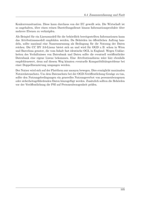 6.4 Zusammenfassung und Fazit


Konkurrenzsituation. Diese kann durchaus von der EU gewollt sein. Die Wirtschaft ist
so angehalten, über einen reinen Darstellungsdienst hinaus Informationsprodukte über
mehrere Ebenen zu verknüpfen.
Als Beispiel für ein Lizenzmodell für die behördlich bereitgestellten Informationen kann
das Attributionsmodell empfohlen werden. Da Behörden im öﬀentlichen Auftrag han-
deln, sollte maximal eine Namensnennung als Bedingung für die Nutzung der Daten
reichen. Die CC BY 3.0-Lizenz bietet sich an und wird für OGD z. B. schon in Wien
und Barcelona genutzt, die vom Inhalt fast identische OGL in England. Wegen Unklar-
heiten des Verhältnisses von Datenbank und Daten sollte die eventuell veröﬀentlichte
Datenbank eine eigene Lizenz bekommen. Eine Attributionslizenz wäre hier ebenfalls
empfehlenswert, denn auf diesem Weg könnten eventuelle Kompatibilitätsprobleme bei
einer Doppellizenzierung umgangen werden.
Der Nutzer wird sich auf der Plattform nur anonym bewegen. Dies ermöglicht maximalen
Nutzerdatenschutz. Um dem Datenschutz bei der OGD-Veröﬀentlichung Genüge zu tun,
sollte den Nutzungsbedingungen ein generelles Nutzungsverbot von personenbezogenen
oder sicherheitsgefährdenden Daten hinzugefügt werden. Zusätzlich sollten die Behörden
vor der Veröﬀentlichung die PSI auf Personenbezogenheit prüfen.




                                                                                    105
 