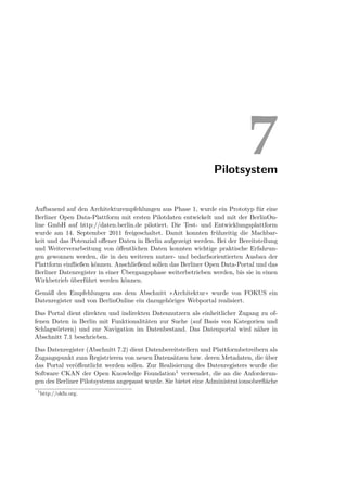 Pilotsystem
                                                                            7
Aufbauend auf den Architekturempfehlungen aus Phase 1, wurde ein Prototyp für eine
Berliner Open Data-Plattform mit ersten Pilotdaten entwickelt und mit der BerlinOn-
line GmbH auf http://daten.berlin.de pilotiert. Die Test- und Entwicklungsplattform
wurde am 14. September 2011 freigeschaltet. Damit konnten frühzeitig die Machbar-
keit und das Potenzial oﬀener Daten in Berlin aufgezeigt werden. Bei der Bereitstellung
und Weiterverarbeitung von öﬀentlichen Daten konnten wichtige praktische Erfahrun-
gen gewonnen werden, die in den weiteren nutzer- und bedarfsorientierten Ausbau der
Plattform einﬂießen können. Anschließend sollen das Berliner Open Data-Portal und das
Berliner Datenregister in einer Übergangsphase weiterbetrieben werden, bis sie in einen
Wirkbetrieb überführt werden können.
Gemäß den Empfehlungen aus dem Abschnitt »Architektur« wurde von FOKUS ein
Datenregister und von BerlinOnline ein dazugehöriges Webportal realisiert.
Das Portal dient direkten und indirekten Datennutzern als einheitlicher Zugang zu of-
fenen Daten in Berlin mit Funktionalitäten zur Suche (auf Basis von Kategorien und
Schlagwörtern) und zur Navigation im Datenbestand. Das Datenportal wird näher in
Abschnitt 7.1 beschrieben.
Das Datenregister (Abschnitt 7.2) dient Datenbereitstellern und Plattformbetreibern als
Zugangspunkt zum Registrieren von neuen Datensätzen bzw. deren Metadaten, die über
das Portal veröﬀentlicht werden sollen. Zur Realisierung des Datenregisters wurde die
Software CKAN der Open Knowledge Foundation1 verwendet, die an die Anforderun-
gen des Berliner Pilotsystems angepasst wurde. Sie bietet eine Administrationsoberﬂäche
 1
     http://okfn.org.
 