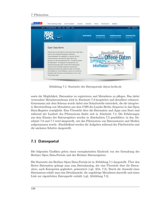 7 Pilotsystem




                Abbildung 7.1: Startseite des Datenportals daten.berlin.de


sowie die Möglichkeit, Datensätze zu registrieren und Metadaten zu pﬂegen. Das dabei
verwendete Metadatenschema wird in Abschnitt 7.3 hergeleitet und detailliert erläutert.
Gemeinsam mit dem Schema wurde dabei eine Schnittstelle entwickelt, die die integrier-
te Bereitstellung von Metadaten aus dem CMS des Landes Berlin (Imperia) in das Open
Data-Register ermöglicht. Eine Übersicht über die Datensätze und Apps zum Start und
während der Laufzeit des Pilotsystems ﬁndet sich in Abschnitt 7.4. Die Erfahrungen
aus dem Einsatz des Datenregisters werden in Abschnitten 7.5 geschildert; in den Ab-
schnitt 7.6 und 7.7 wird dargestellt, wie das Pilotsystem von Datennutzern und Medien
aufgenommen wurde. Abschließend werden die Aufgaben während des Pilotbetriebs und
die nächsten Schritte dargestellt.



7.1 Datenportal

Die folgenden Graﬁken geben einen exemplarischen Eindruck von der Gestaltung des
Berliner Open Data-Portals und des Berliner Datenregisters.

Die Startseite des Berliner Open Data-Portals ist in Abbildung 7.1 dargestellt. Über den
Reiter Datensätze gelangt man zum Datenkatalog, der eine Übersicht über die Daten-
sätze, nach Kategorien gegliedert, präsentiert (vgl. Abb. 7.2). Durch die Auswahl eines
Datensatzes erhält man eine Detailansicht, die zugehörige Metadaten darstellt und einen
Link zur eigentlichen Datenquelle enthält (vgl. Abbildung 7.3).



108
 