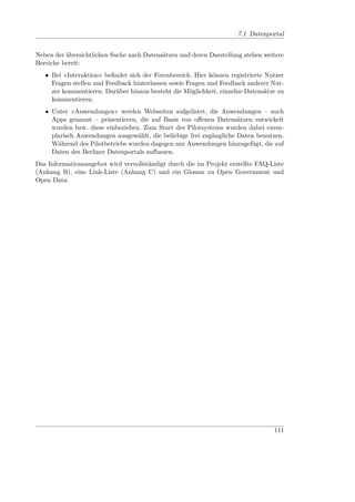 7.1 Datenportal


Neben der übersichtlichen Suche nach Datensätzen und deren Darstellung stehen weitere
Bereiche bereit:
   • Bei »Interaktion« beﬁndet sich der Forenbereich. Hier können registrierte Nutzer
     Fragen stellen und Feedback hinterlassen sowie Fragen und Feedback anderer Nut-
     zer kommentieren. Darüber hinaus besteht die Möglichkeit, einzelne Datensätze zu
     kommentieren.
   • Unter »Anwendungen« werden Webseiten aufgelistet, die Anwendungen – auch
     Apps genannt – präsentieren, die auf Basis von oﬀenen Datensätzen entwickelt
     wurden bzw. diese einbeziehen. Zum Start des Pilotsystems wurden dabei exem-
     plarisch Anwendungen ausgewählt, die beliebige frei zugängliche Daten benutzen.
     Während des Pilotbetriebs wurden dagegen nur Anwendungen hinzugefügt, die auf
     Daten des Berliner Datenportals aufbauen.
Das Informationsangebot wird vervollständigt durch die im Projekt erstellte FAQ-Liste
(Anhang B), eine Link-Liste (Anhang C) und ein Glossar zu Open Government und
Open Data.




                                                                                 111
 