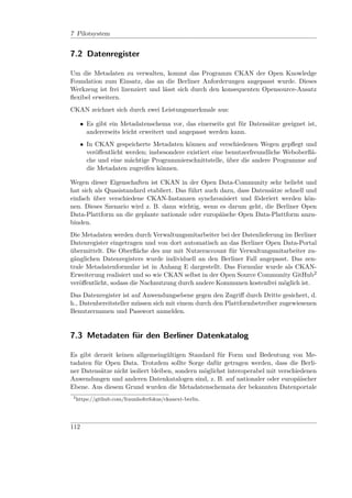 7 Pilotsystem


7.2 Datenregister

Um die Metadaten zu verwalten, kommt das Programm CKAN der Open Knowledge
Foundation zum Einsatz, das an die Berliner Anforderungen angepasst wurde. Dieses
Werkzeug ist frei lizenziert und lässt sich durch den konsequenten Opensource-Ansatz
ﬂexibel erweitern.
CKAN zeichnet sich durch zwei Leistungsmerkmale aus:

      • Es gibt ein Metadatenschema vor, das einerseits gut für Datensätze geeignet ist,
        andererseits leicht erweitert und angepasst werden kann.
      • In CKAN gespeicherte Metadaten können auf verschiedenen Wegen gepﬂegt und
        veröﬀentlicht werden; insbesondere existiert eine benutzerfreundliche Weboberﬂä-
        che und eine mächtige Programmierschnittstelle, über die andere Programme auf
        die Metadaten zugreifen können.

Wegen dieser Eigenschaften ist CKAN in der Open Data-Community sehr beliebt und
hat sich als Quasistandard etabliert. Das führt auch dazu, dass Datensätze schnell und
einfach über verschiedene CKAN-Instanzen synchronisiert und föderiert werden kön-
nen. Dieses Szenario wird z. B. dann wichtig, wenn es darum geht, die Berliner Open
Data-Plattform an die geplante nationale oder europäische Open Data-Plattform anzu-
binden.
Die Metadaten werden durch Verwaltungsmitarbeiter bei der Datenlieferung im Berliner
Datenregister eingetragen und von dort automatisch an das Berliner Open Data-Portal
übermittelt. Die Oberﬂäche des nur mit Nutzeraccount für Verwaltungsmitarbeiter zu-
gänglichen Datenregisters wurde individuell an den Berliner Fall angepasst. Das zen-
trale Metadatenformular ist in Anhang E dargestellt. Das Formular wurde als CKAN-
Erweiterung realisiert und so wie CKAN selbst in der Open Source Community GitHub2
veröﬀentlicht, sodass die Nachnutzung durch andere Kommunen kostenfrei möglich ist.
Das Datenregister ist auf Anwendungsebene gegen den Zugriﬀ durch Dritte gesichert, d.
h., Datenbereitsteller müssen sich mit einem durch den Plattformbetreiber zugewiesenen
Benutzernamen und Passwort anmelden.


7.3 Metadaten für den Berliner Datenkatalog

Es gibt derzeit keinen allgemeingültigen Standard für Form und Bedeutung von Me-
tadaten für Open Data. Trotzdem sollte Sorge dafür getragen werden, dass die Berli-
ner Datensätze nicht isoliert bleiben, sondern möglichst interoperabel mit verschiedenen
Anwendungen und anderen Datenkatalogen sind, z. B. auf nationaler oder europäischer
Ebene. Aus diesem Grund wurden die Metadatenschemata der bekannten Datenportale
 2
     https://github.com/fraunhoferfokus/ckanext-berlin.




112
 