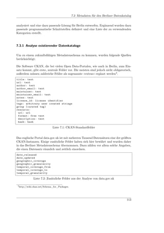7.3 Metadaten für den Berliner Datenkatalog


analysiert und eine dazu passende Lösung für Berlin entworfen. Ergänzend wurden dazu
passende programmatische Schnittstellen deﬁniert und eine Liste der zu verwendenden
Kategorien erstellt.



7.3.1 Analyse existierender Datenkataloge

Um zu einem zukunftsfähigen Metadatenschema zu kommen, wurden folgende Quellen
berücksichtigt:

Die Software CKAN, die bei vielen Open Data-Portalen, wie auch in Berlin, zum Ein-
satz kommt, gibt erste, zentrale Felder vor. Die meisten sind jedoch nicht obligatorisch,
außerdem müssen zahlreiche Felder als sogenannte »extras« ergänzt werden3 .
title : text
url : text
author : text
author_email : text
maintainer : text
maintainer_email : text
notes : text
license_id : license identifier
tags : arbitrary user created strings
group ( curated tag )
resource :
 url : url
 format : free text
 description : text
 hash : hash

                                         Liste 7.1: CKAN-Standardfelder


Das englische Portal data.gov.uk ist mit mehreren Tausend Datensätzen eine der größten
CKAN-Instanzen. Einige zusätzliche Felder haben sich hier bewährt und wurden daher
in das Berliner Metadatenschema übernommen. Dazu zählen vor allem solche Angaben,
die einen Datensatz räumlich und zeitlich einordnen.
date_released
date_updated
g e og r a ph i c _c overage
g e o g r a p h i c _ g r an ula ri ty
t e m p o r a l _ c o v e ra ge_ fr om
t e m p o r a l _ c o v erage_to
t e m p o r a l _ g r a nularity

                  Liste 7.2: Zusätzliche Felder aus der Analyse von data.gov.uk

 3
     http://wiki.ckan.net/Schema_for_Packages.




                                                                                             113
 