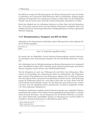 7 Pilotsystem


Des Weiteren wurden das Metadatenschema des Wiener Datenportals4 sowie die Studie
zu Metadaten der Cooperation OGD Österreich (2011) berücksichtigt. Eingang fanden
außerdem die Ergebnisse der europäischen Umfrage zu Open Data aus dem OpenCities
Projekt5 und die bereits in der Vorstudie erfassten Datensätze (Barnickel et al. 2010).

Durch den Abgleich mit den wichtigsten Initiativen zu Open Data wird eine Integration
bzw. Vernetzung zwischen diesen und dem Berliner Datenportal ermöglicht. Dazu wird
lediglich jeweils eine bedeutungserhaltendene Abbildungsfunktion benötigt (sogenanntes
Semantic Mapping).


7.3.2 Metadatenschema, Kategorien und APIs für Berlin

Zusätzlich zu den übernommenen Einträgen anderer Datenportale wurden folgende Fel-
der für Berlin eingeführt:
relates_to
apps

                            Liste 7.3: Zusätzlich eingeführte Felder

Es besteht also die Möglichkeit, formal eindeutig Zusammenhänge zwischen Datensät-
zen abzubilden sowie Anwendungen anzugeben, die den betreﬀenden Datensatz verwen-
den.

Die vollständige Liste der Metadateneinträge des Berliner Datenportals ist im Anhang D
unter »Speziﬁkation Output API« enthalten, da die registrierten Datensätze nach diesem
Schema ausgelesen werden können (vgl. CKAN-Schnittstellen6 ).

Teil der Metadaten ist auch eine Prüfsumme für jede Datei eines Datensatzes. Diese
erlaubt die Überprüfung der entsprechenden Datei auf Authentizität. Die Prüfsumme
kann entweder beim Registrieren eines Datensatzes angeben oder, im Fall des Eintrags
über das Imperia-CMS, automatisch beim Hochladen ermittelt werden. Volle Bedeutung
erlangt die Prüfsumme jedoch erst, wenn Daten nicht mehr wie heute direkt beim Da-
tenbereitsteller heruntergeladen werden, der den Datensatz auch registriert hat, sondern
erst dann, wenn die eigentlichen Daten typischerweise von Dritten ausgeliefert werden,
z. B. durch sogenannte Spiegelserver.

Gemäß dem Architekturvorschlag wurde für Datenbereitsteller eine zusätzliche Program-
mierschnittstelle realisiert. Diese besitzt bedeutungsmäßig die gleichen Felder, verwendet
jedoch deutsche Bezeichner, um die Integration mit den Berliner Behörden zu vereinfa-
chen. Diese Schnittstelle einschließlich Angaben zu Datentypen der einzelnen Felder ist
ebenfalls in Anhang D dokumentiert (»Speziﬁkation Input API«), .
 4
   http://data.wien.gv.at.
 5
   http://opencities.net.
 6
   http://docs.ckan.org/en/latest/api.html.




114
 
