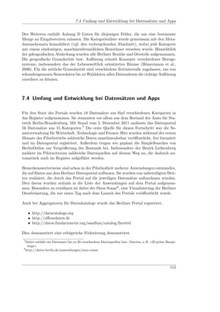 7.4 Umfang und Entwicklung bei Datensätzen und Apps


Des Weiteren enthält Anhang D Listen für diejenigen Felder, die nur eine bestimmte
Menge an Eingabetexten zulassen. Die Kategorienliste wurde gemeinsam mit den Meta-
datenschemata konsolidiert (vgl. den vorhergehenden Abschnitt), wobei jede Kategorie
mit einem eindeutigen, maschinenfreundlichen Bezeichner versehen wurde. Hinsichtlich
der gdeograﬁschen Abdeckung wurden alle Berliner Bezirke und Ortsteile aufgenommen.
Die geograﬁsche Granularität bzw. Auﬂösung erlaubt Konzepte verschiedener Bezugs-
systeme, insbesondere das der Lebensweltlich orientierten Räume (Bömermann et al.,
2006). Für die zeitliche Granularität sind verschiedene Zeitintervalle zugelassen, um von
sekundengenauen Sensordaten bis zu Wahldaten allen Datensätzen die richtige Auﬂösung
zuordnen zu können.



7.4 Umfang und Entwicklung bei Datensätzen und Apps

Für den Start des Portals wurden 18 Datensätze aus fünf verschiedenen Kategorien in
das Register aufgenommen. Sie stammten vor allem aus dem Bestand des Amts für Sta-
tistik Berlin-Brandenburg. Mit Stand vom 5. Dezember 2011 umfasste das Datenportal
56 Datensätze aus 15 Kategorien.7 Die erste Quelle für diesen Fortschritt war die Se-
natsverwaltung für Wirtschaft, Technologie und Frauen: Hier wurden während der ersten
Monate des Pilotbetriebs zahlreiche Daten maschinenlesbar veröﬀentlicht, frei lizenziert
und im Datenportal registriert. Außerdem trugen wie geplant die SimpleSearches von
BerlinOnline zur Vergrößerung des Bestands bei. Insbesondere der Bezirk Lichtenberg
meldete im Pilotzeitraum zahlreiche Datenquellen auf diesem Weg an, die dadurch au-
tomatisch auch im Register aufgeführt werden.

Bemerkenswerterweise sind schon in der Pilotlaufzeit mehrere Anwendungen entstanden,
die auf Daten aus dem Berliner Datenportal aufbauen. Sie wurden von unbeteiligten Drit-
ten realisiert, die durch das Portal auf die jeweiligen Datensätze aufmerksam wurden.
Drei davon wurden zeitnah in die Liste der Anwendungen auf dem Portal aufgenom-
men. Besonders zu erwähnen ist dabei der Ozon Sonar8 , eine Visualisierung der Berliner
Ozonbelastung, die nur einen Tag nach dem Launch des Portals veröﬀentlicht wurde.

Auch bei Aggregatoren für Datenkataloge wurde das Berliner Portal registriert:

     • http://datacatalogs.org
     • http://oﬀenedaten.de
     • http://datos.fundacionctic.org/sandbox/catalog/faceted

Dies demonstriert eine erfolgreiche Föderierung demonstriert.
 7
   Dabei enthält ein Datensatz bis zu 20 verschiedene Datenquellen bzw. Dateien, z. B. »20 grüne Haupt-
    wege«.
 8
   http://daten.berlin.de/anwendungen/ozon-sonar.




                                                                                                  115
 