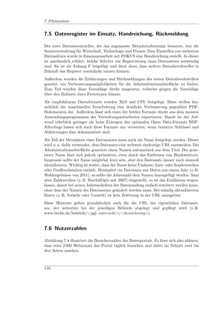 7 Pilotsystem


7.5 Datenregister im Einsatz, Handreichung, Rückmeldung

Der erste Datenbereitsteller, der das angepasste Metadatenformular benutzte, war die
Senatsverwaltung für Wirtschaft, Technologie und Frauen. Zum Einstellen von mehreren
Datensätzen wurde in Zusammenarbeit mit FOKUS eine Handreichung erstellt. In dieser
ist anschaulich erklärt, welche Schritte zur Registrierung eines Datensatzes notwendig
sind. Sie ist als Anhang F beigefügt und dient dazu, dass weitere Datenbereitsteller in
Zukunft das Register vereinfacht nutzen können.
Außerdem wurden die Erfahrungen und Rückmeldungen des ersten Datenbereitstellers
genutzt, um Verbesserungsmöglichkeiten für die Administrationsoberﬂäche zu ﬁnden.
Zum Teil wurden diese Vorschläge direkt umgesetzt, teilweise gingen die Vorschläge
über den Rahmen eines Prototypen hinaus.
Als empfohlenene Datenformate wurden XLS und CSV festgelegt. Diese stellen hin-
sichtlich der maschinellen Verarbeitung eine deutliche Verbesserung gegenüber PDF-
Dokumenten dar. Außerdem lässt sich eines der beiden Formate direkt aus dem meisten
Anwendungsprogrammen der Verwaltungsmitarbeiter exportieren. Damit ist der Auf-
wand erheblich geringer als beim Erzeugen des optimalen Open Data-Formats RDF.
Allerdings lassen sich auch diese Formate nur verwerten, wenn benutzte Schlüssel und
Abkürzungen klar dokumentiert sind.
Als Teil der Metadaten eines Datensatzes muss auch ein Name festgelegt werden. Dieser
wird u. a. dafür verwendet, dem Datensatz eine weltweit eindeutige URL zuzuweisen. Die
Administrationsoberﬂäche generiert einen Namen automatisch aus dem Titel. Der gene-
rierte Name lässt sich jedoch optimieren, etwa durch das Entfernen von Bindewörtern.
Insgesamt sollte der Name möglichst kurz sein, aber den Datensatz immer noch sinnvoll
identiﬁzieren. Wichtig ist weiter, dass der Name keine Umlaute, Leer- oder Sonderzeichen
oder Großbuchstaben enthält. Beinhaltet ein Datensatz nur Daten aus einem Jahr (z. B.
Wahlergebnisse von 2011), so sollte die Jahreszahl dem Namen hinzugefügt werden. Sind
aber Zahlenreihen (z. B. Beschäftigte seit 2007) eingestellt, so ist das Enddatum wegzu-
lassen, damit bei neuen Jahresscheiben der Datenumfang einfach erweitert werden kann,
ohne dass der Namen des Datensatzes geändert werden muss. Bei ständig aktualisierten
Daten (z. B. Verkehr oder Umwelt) ist kein Zeitbezug in der URL anzugeben.
Diese Hinweise gelten grundsätzlich auch für die URL des eigentlichen Datensat-
zes, der weiterhin bei der jeweiligen Behörde abgelegt und gepﬂegt wird (z. B.
www.berlin.de/behörde/<ggf.-unterseite>/<bezeichnung>).


7.6 Nutzerzahlen

Abbildung 7.4 illustriert die Besucherzahlen des Datenportals. Es lässt sich also ablesen,
dass etwa 2 000 Webnutzer das Portal täglich besuchen und dabei im Schnitt zwei bis
drei Seiten ansehen.



116
 