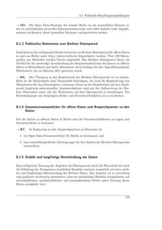 8.1 Politische Handlungsempfehlungen


→ M1. Die Open Data-Strategie des Landes Berlin ist ein wesentliches Element ei-
ner zu entwickelnden generellen Informationsstrategie und sollte deshalb nicht singulär,
sondern im Kontext dieser generellen Strategie vorangetrieben werden.


8.1.3 Politisches Bekenntnis zum Berliner Datenportal

Zusätzlich zu der vorliegenden Studie ist bereits ein Berliner Datenportal für oﬀene Daten
in und aus Berlin unter http://daten.berlin.de freigeschaltet worden. Über 100 Daten-
quellen aus Behörden wurden bereits eingestellt. Das Berliner Datenportal diente als
Vorbild für die zweistuﬁge Ausschreibung des Bundesministeriums des Innern zu oﬀenen
Daten in Deutschland und bietet Datensätze als Grundlage für den Apps4Deutschland-
Wettbewerb, der im Oktober 2011 gestartet wurde.

→ K6. Der Übergang in den Regelbetrieb des Berliner Datenportals ist zu sichern.
Dazu ist die Fachaufsicht einer Dienststelle festzulegen, die auch die Registrierung von
Mitarbeitern für das Datenregister vornimmt, ferner ist der Regelbetrieb auf dem Stadt-
portal langfristig sicherzustellen. Landesredakteure sind mit der Aufbereitung der Ber-
liner Datensätze sowie mit der Moderation auf dem Datenportal zu beauftragen. Ein
Betriebskonzept mit festgelegten Rollen und Verantwortlichkeiten ist zu erarbeiten.


8.1.4 Gesamtverantwortlicher für oﬀene Daten und Ansprechpartner zu den
      Daten

Für die Arbeit zu oﬀenen Daten in Berlin sind die Verantwortlichkeiten zu regeln und
Verantwortliche zu benennen.

→ K7.     In Ergänzung zu den Ansprechpartnern je Datensatz ist

  1. ein Open Data-Verantwortlicher für Berlin zu bestimmen und

  2. eine ressortübergreifende Arbeitsgruppe für den Ausbau des Berliner Datenportals
     einzurichten.


8.1.5 Stabile und langfristige Bereitstellung der Daten

Eine erfolgreiche Nutzung der Angebote des Datenportals durch die Wirtschaft wie auch
die Erhöhung der Transparenz staatlichen Handelns basieren wesentlich auf einer stabi-
len und langfristigen Bereitstellung der Berliner Daten. Das Angebot ist so zuverlässig
und qualitativ hochwertig umzusetzen, dass ein nachhaltiges Handeln beispielsweise auf
wirtschaftlichem, gesellschaftlichem und journalistischem Gebiet unter Nutzung dieser
Daten ermöglicht wird.



                                                                                      123
 